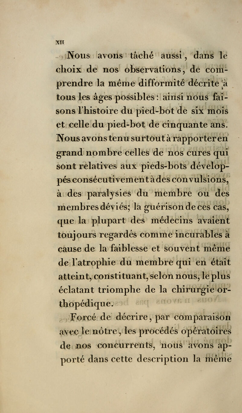 Nous avons taché aussi, dans le choix de nos observations, de com- prendre la même difformité décrite *à tous les âges possibles : ainsi nous fai- sons l'histoire du pied-bot de six mois et celle du pied-bot de cinquante ans. Nous avons tenu surtout à rapporter en grand nombre celles de nos cures qui sont relatives aux pieds-bots dévelop- pés consécutivement àdes convulsions, à des paralysies du membre ou des membres déviés; la guérisondeces cas, que la plupart des médecins avaient toujours regardés comme incurables à cause de la faiblesse et souvent même de l'atrophie du membre qui en était atteint, constituant, selon nous, le plus éclatant triomphe de la chirurgie or- thopédique. Forcé de décrire, par comparaison avec le nôtre, les procédés opératoires de nos concurrents, nous avons ap- porté dans cette description la même