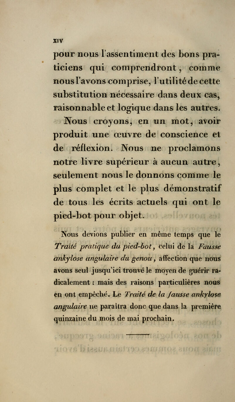 pour nous l'assentiment des bons pra- ticiens qui comprendront ; comme nous l'avons comprise, l'utilité de cette substitution nécessaire dans deux cas, raisonnable et logique dans les autres. Nous croyons, en un mot, avoir produit une œuvre de conscience et de réflexion. Nous ne proclamons notre livre supérieur à aucun autre, seulement nous le donnons comme le plus complet et le plus démonstratif de tous les écrits actuels qui ont le pied-bot pour objet. Nous devions publier en même temps que le Traité pratique du pied-bot, Celui de la Fausse ankylose angulaire du genou y affection que nous avons seul jusqu'ici trouvé le moyen de guérir ra- dicalement : mais des raisons particulières nous en ont empêché. Le Traité de la fausse ankylose angulaire ne paraîtra donc que dans la première quinzaine du mois de mai prochain.