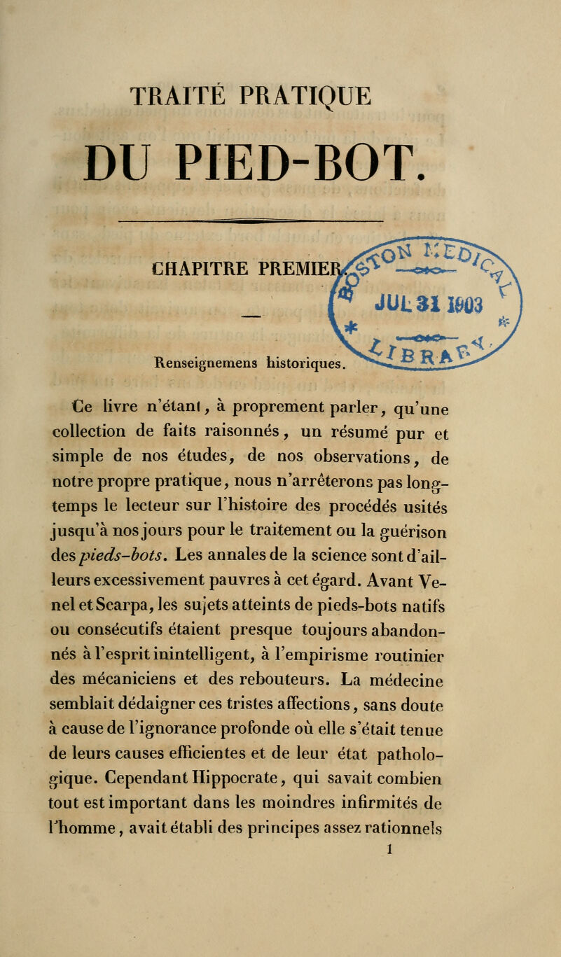 TRAITÉ PRATIQUE DU PIED-BOT. CHAPITRE PREMIE Renseignemens historiques. Ce livre n'étanl, à proprement parler, qu'une collection de faits raisonnes, un résumé pur et simple de nos études, de nos observations, de notre propre pratique, nous n'arrêterons pas long- temps le lecteur sur l'histoire des procédés usités jusqu'à nos jours pour le traitement ou la guérjson des pieds-bots\ Les annales de la science sont d'ail- leurs excessivement pauvres à cet égard. Avant Ve- nel etScarpa, les sujets atteints de pieds-bots natifs ou consécutifs étaient presque toujours abandon- nés à l'esprit inintelligent, à l'empirisme routinier des mécaniciens et des rebouteurs. La médecine semblait dédaigner ces tristes affections, sans doute à cause de l'ignorance profonde où elle s'était tenue de leurs causes efficientes et de leur état patholo- gique. Cependant Hippocrate, qui savait combien tout est important dans les moindres infirmités de Thomme, avait établi des principes assez rationnels l