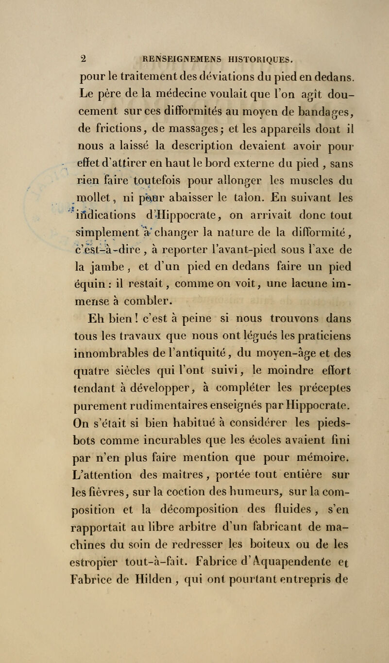 pour le traitement des déviations du pied en dedans. Le père de la médecine voulait que l'on agît dou- cement sur ces difformités au moyen de bandages, de frictions, de massages; et les appareils dont il nous a laissé la description devaient avoir pour effet d'attirer en haut le bord externe du pied , sans rien faire toutefois pour allonger les muscles du mollet, ni p$ur abaisser le talon. En suivant les * indications d-Hippocrate, on arrivait donc tout simplement à* changer la nature de la difformité , c'est-à-dire, à reporter l'avant-pied sous l'axe de la jambe, et d'un pied en dedans faire un pied équin : il restait, comme on voit, une lacune im- mense à combler. Eh bien ! c'est à peine si nous trouvons dans tous les travaux que nous ont légués les praticiens innombrables de l'antiquité, du moyen-âge et des quatre siècles qui l'ont suivi, le moindre effort tendant à développer, à compléter les préceptes purement rudimentaires enseignés par Hippocrate. On s'était si bien habitué à considérer les pieds- bots comme incurables que les écoles avaient fini par n'en plus faire mention que pour mémoire. L'attention des maîtres, portée tout entière sur les fièvres, sur la coction des humeurs, sur la com- position et la décomposition des fluides, s'en rapportait au libre arbitre d'un fabricant de ma- chines du soin de redresser les boiteux ou de les estropier tout-à-fait. Fabrice d'Aquapendente et Fabrice de Hilden , qui ont pourtant entrepris de