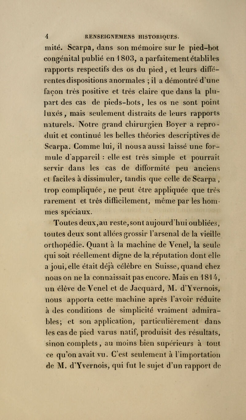 mité. Scarpa, dans son mémoire sur le pied-bot congénital publié en 1803, a parfaitement établi les rapports respectifs des os du pied, et leurs diffé- rentes dispositions anormales ; il a démontré d'une façon très positive et très claire que dans la plu- part des cas de pieds-bots, les os ne sont point luxés, mais seulement distraits de leurs rapports naturels. Notre grand chirurgien Boyer a repro- duit et continué les belles théories descriptives de Scarpa. Comme lui, il nous a aussi laissé une for- mule d'appareil : elle est (rès simple et pourrait servir dans les cas de difformité peu anciens et faciles à dissimuler, tandis que celle de Scarpa, trop compliquée, ne peut être appliquée que très rarement et très difficilement, même par les hom- mes spéciaux. Toutes deux,au resteront aujourd'hui oubliées, toutes deux sont ailées grossir l'arsenal de la vieille orthopédie. Quant à la machine de Venel, la seule qui soit réellement digne de la réputation dont elle a joui, elle était déjà célèbre en Suisse, quand chez nous on ne la connaissait pas encore. Mais en 1814, un élève de Venel et de Jacquard, M. d'Yvernois, nous apporta cetle machine après l'avoir réduite à des conditions de simplicité vraiment admira- bles; et son application, particulièrement dans les cas de pied varus natif, produisit des résultats, sinon complets, au moins bien supérieurs à tout ce qu'on avait vu. C'est seulement à l'importation de M. d'Yvernois, qui fut le sujet d'un rapport de