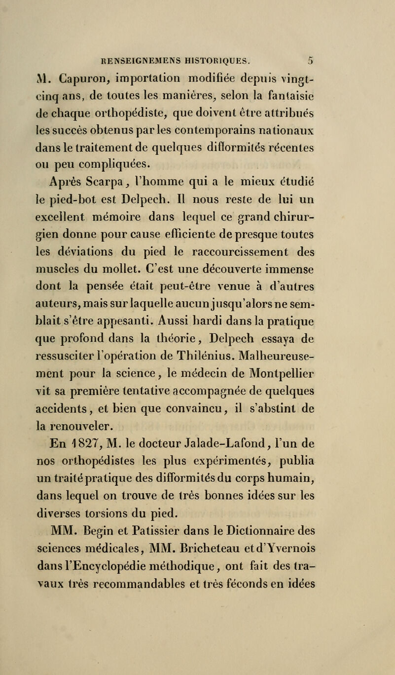 M. Capuron, importation modifiée depuis vingt- cinq ans, de toutes les manières, selon la fantaisie de chaque orthopédiste, que doivent être attribués les succès obtenus par les contemporains nationaux dans le traitement de quelques difformités récentes ou peu compliquées. Après Scarpa_, l'homme qui a le mieux étudié le pied-bot est Delpech. Il nous reste de lui un excellent mémoire dans lequel ce grand chirur- gien donne pour cause efficiente de presque toutes les déviations du pied le raccourcissement des muscles du mollet. C'est une découverte immense dont la pensée était peut-être venue à d'autres auteurs, mais sur laquelle aucun jusqu'alors ne sem- blait s'être appesanti. Aussi hardi dans la pratique que profond dans la théorie, Delpech essaya de ressusciter l'opération de Thilénius. Malheureuse- ment pour la science, le médecin de Montpellier vit sa première tentative accompagnée de quelques accidents, et bien que convaincu, il s'abstint de la renouveler. En 4 827, M. le docteur Jalade-Lafond, l'un de nos orthopédistes les plus expérimentés, publia un traité pratique des difformités du corps humain, dans lequel on trouve de très bonnes idées sur les diverses torsions du pied. MM. Begin et Pâtissier dans le Dictionnaire des sciences médicales, MM. Bricheteau etd'Yvernois dans l'Encyclopédie méthodique, ont fait des tra- vaux très recommandables et très féconds en idées