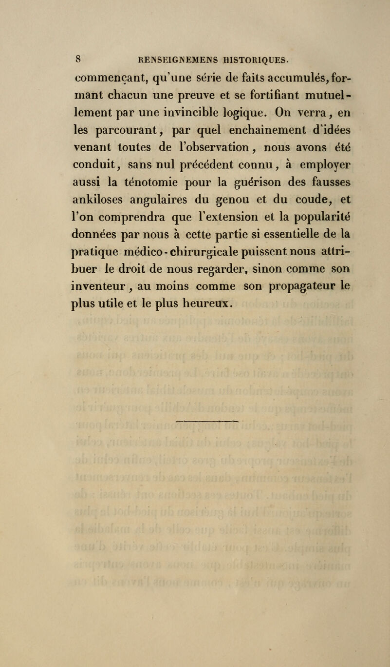 commençant, qu'une série de faits accumulés, for- mant chacun une preuve et se fortifiant mutuel- lement par une invincible logique. On verra, en les parcourant, par quel enchaînement d'idées venant toutes de l'observation, nous avons été conduit, sans nul précédent connu, à employer aussi la ténotomie pour la guérison des fausses ankiloses angulaires du genou et du coude, et l'on comprendra que l'extension et la popularité données par nous à cette partie si essentielle de la pratique médico - chirurgicale puissent nous attri- buer le droit de nous regarder, sinon comme son inventeur, au moins comme son propagateur le plus utile et le plus heureux.