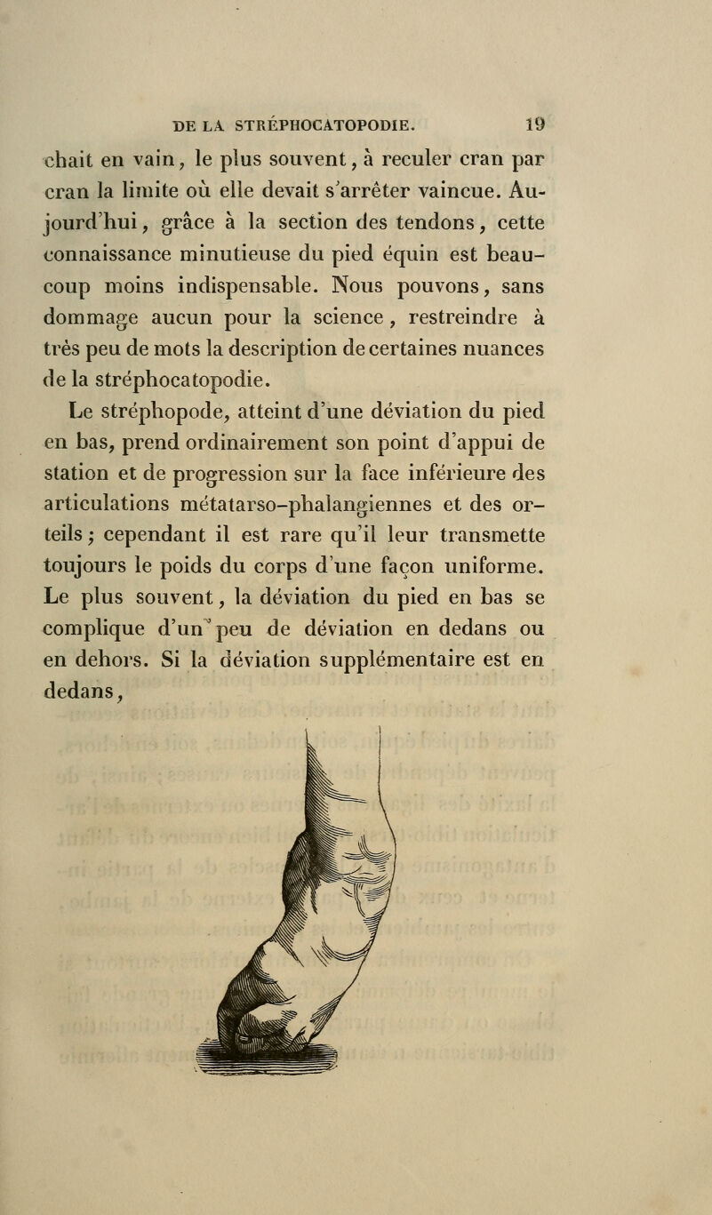 chait en vain, le plus souvent, à reculer cran par cran la limite où elle devait s'arrêter vaincue. Au- jourd'hui , grâce à la section des tendons, cette connaissance minutieuse du pied équin est beau- coup moins indispensable. Nous pouvons, sans dommage aucun pour la science , restreindre à très peu de mots la description de certaines nuances de la stréphocatopodie. Le stréphopode, atteint d'une déviation du pied en bas, prend ordinairement son point d'appui de station et de progression sur la face inférieure des articulations métatarso-phalangiennes et des or- teils; cependant il est rare qu'il leur transmette toujours le poids du corps d'une façon uniforme. Le plus souvent, la déviation du pied en bas se complique d'un peu de déviation en dedans ou en dehors. Si la déviation supplémentaire est en dedans,