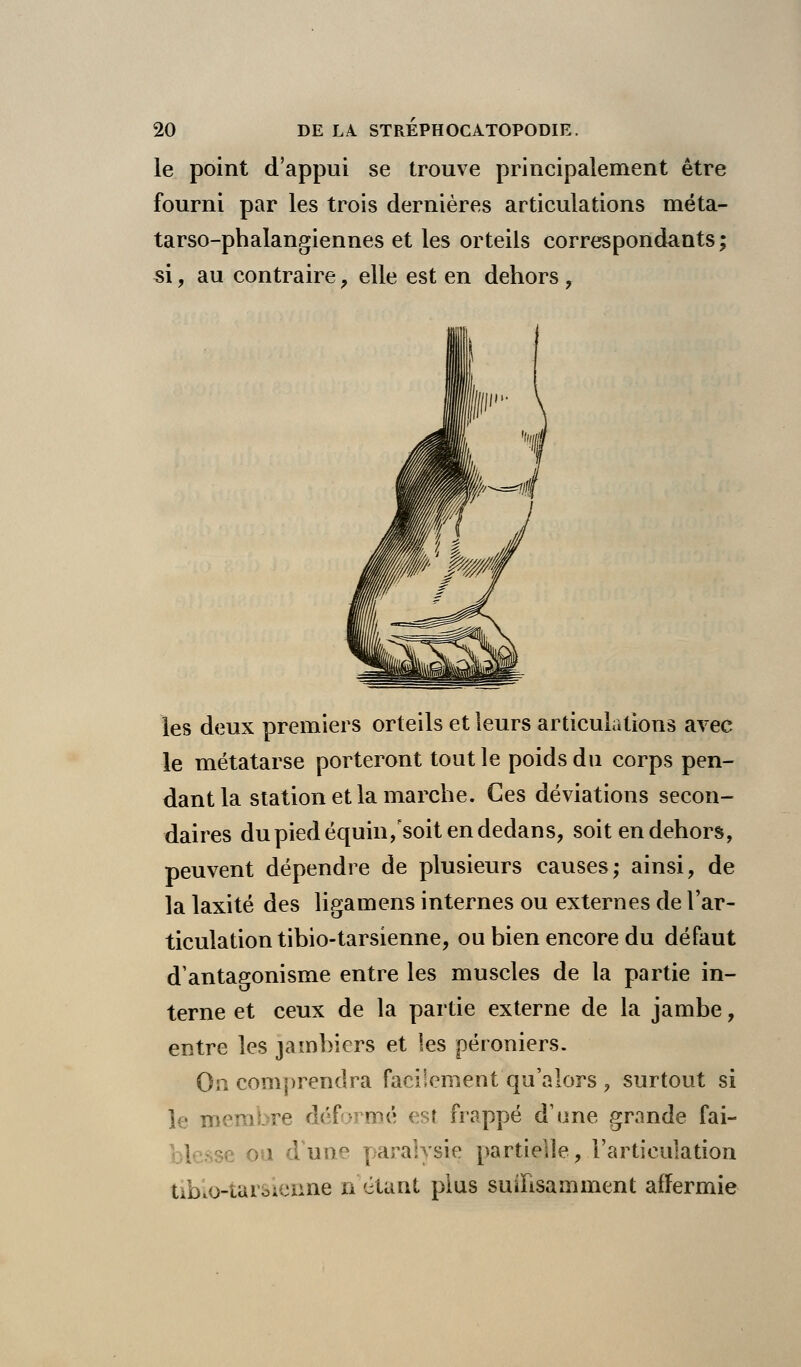 le point d'appui se trouve principalement être fourni par les trois dernières articulations méta- tarso-phalangiennes et les orteils correspondants; si, au contraire, elle est en dehors , les deux premiers orteils et leurs articulations avec le métatarse porteront tout le poids du corps pen- dant la station et la marche. Ces déviations secon- daires du pied équin/soit en dedans, soit en dehors, peuvent dépendre de plusieurs causes; ainsi, de la laxité des ligamens internes ou externes de l'ar- ticulation tibio-tarsienne, ou bien encore du défaut d'antagonisme entre les muscles de la partie in- terne et ceux de la partie externe de la jambe, entre les jambiers et les péroniers. On comprendra facilement qu'alors , surtout si le membre déformé est frappé d'une grande fai- | ~e oa dune paralysie partielle, l'articulation tibio-tarsienne n'étant plus suffisamment affermie