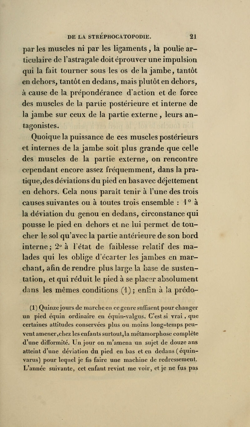 par les muscles ni par les ligaments , la poulie ar- ticulaire de l'astragale doit éprouver une impulsion qui la fait tourner sous les os de la jambe, tantôt en dehors, tantôt en dedans, mais plutôt en dehors, à cause de la prépondérance d'action et de force des muscles de la partie postérieure et interne de la jambe sur ceux de la partie externe , leurs an- tagonistes. Quoique la puissance de ces muscles postérieurs et internes de la jambe soit plus grande que celle des muscles de la partie externe, on rencontre cependant encore assez fréquemment, dans la pra- tique,des déviations du pied en bas avec déjettement en dehors. Cela nous parait tenir à l'une des trois causes suivantes ou à toutes trois ensemble : \ ° à la déviation du genou en dedans, circonstance qui pousse le pied en dehors et ne lui permet de tou- cher le sol qu'avec la partie antérieure de son bord interne; 2° à l'état de faiblesse relatif des ma- lades qui les oblige d'écarter les jambes en mar- chant, afin de rendre plus large la base de susten- tation, et qui réduit le pied à se placer absolument dans les mêmes conditions (1); enfin à îa prédo- (1) Quinze jours de marche en ce genre suffisent pour changer un pied équin ordinaire en équin-valgus. C'est si vrai, que certaines attitudes conservées plus ou moins long-temps peu- vent amener,chez les enfants surtout,la métamorphose complète d'une difformité. Un jour on m'amena un sujet de douze ans atteint d'une déviation du pied en bas et en dedans ( équin- varus) pour lequel je fis faire une machine de redressement. L'année suivante, cet enfant revint me voir, et je ne fus pas