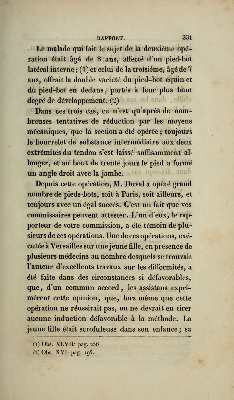 Le malade qui fait le sujet de la deuxième opé- ration était âgé de 8 ans, affecté d'un pied-bot latéral interne ; (1 ) et celui de la troisième, âgé de 7 ans, offrait la double variété du pied-bot équin et du pied-bot en dedans, portés à leur plus haut degré de développement. (2) Dans ces trois cas, ce n'est qu'après de nom- breuses tentatives de réduction par les moyens mécaniques, que la section a été opérée ; toujours le bourrelet de substance intermédiaire aux deux extrémités du tendon s'est laissé suffisamment al- longer, et au bout de trente jours le pied a formé un angle droit avec la jambe. Depuis cette opération, M. Duval a opéré grand nombre de pieds-bots, soit à Paris, soit ailleurs, et toujours avec un égal succès. C'est un fait que vos commissaires peuvent attester. L'un d'eux, le rap- porteur de votre commission, a été témoin de plu- sieurs de ces opérations. Une de ces opérations, exé- cutée à Versailles sur une jeune fille, en présence de plusieurs médecins au nombre desquels se trouvait l'auteur d'excellents travaux sur les difformités, a été faite dans des circonstances si défavorables, que, d'un commun accord, les assistans expri- mèrent cette opinion, que, lors même que cette opération ne réussirait pas, on ne devrait en tirer aucune induction défavorable à la méthode. La jeune fille était scrofuleuse dans son enfance ; sa (i)Obs. XLVIie pag. -i56. (•2)Obs. XVIe pag. 195.