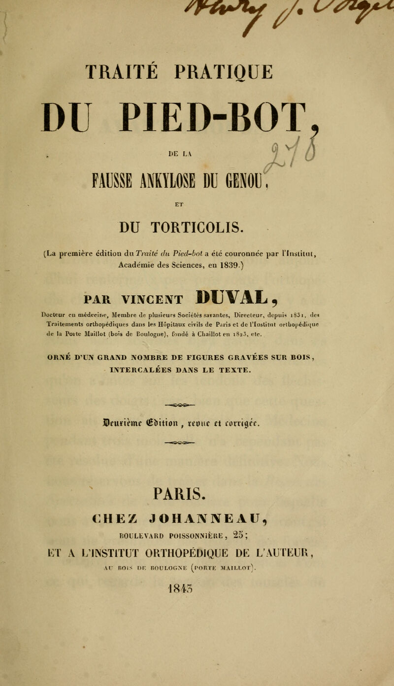 frfrsty //. <ss*f** TRAITÉ PRATIQUE DU PIED-BOT, mm ankvlosb du genou. ET DU TORTICOLIS. (La première édition du Traité du Pied-bot a été couronnée par l'Institut, Académie des Sciences, en 1839) PAR VINCENT DUVALj Docteur en médecine, Membre de plusieurs Sociétés savantes, Directeur, depuis 1851, des Traitements orthopédiques dans les Hôpitaux civils de Paris et de l'Institut orthopédique de la Porte Maillot (bois de Boulogne), fondé à Chaillot en 1820, etc. ORNÉ D'UN GRAND NOMBRE DE FIGURES GRAVÉES SUR BOIS, INTERCALÉES DANS LE TEXTE. Deuxième (Êoitton , reouc et corrigée. PARIS. CHEZ JOHAN1VEAU, BOULEVARD POISSONNIÈRE, 25; ET A L'INSTITUT ORTHOPÉDIQUE DE L'AUTEUR AD BOIS DR BOULOGNE (PORTE MAILLOT). 1845