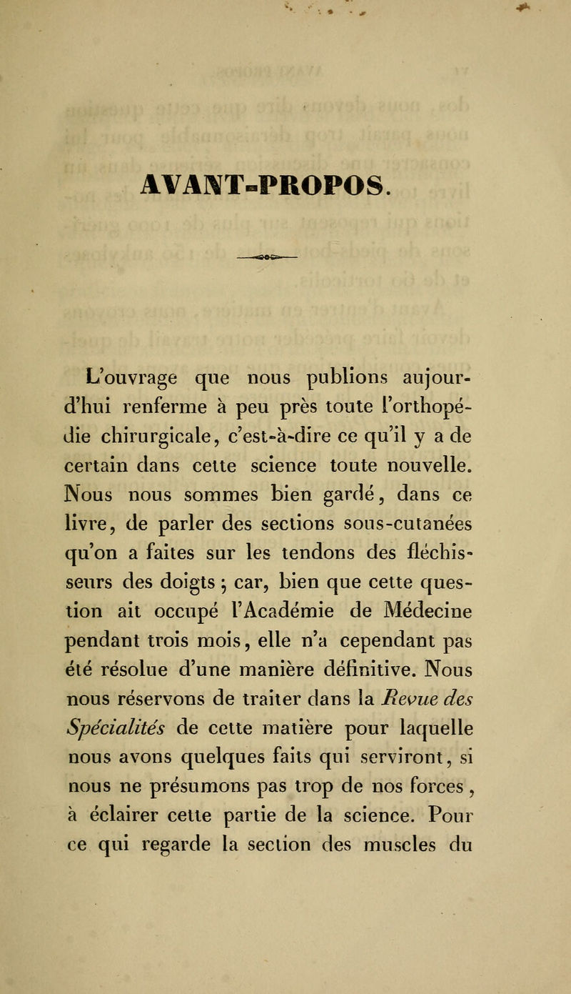 AVANT-PROPOS. L'ouvrage que nous publions aujour- d'hui renferme à peu près toute l'orthopé- die chirurgicale, c'est-à-dire ce qu'il y a de certain dans cette science toute nouvelle. Nous nous sommes bien gardé, dans ce livre, de parler des sections sous-cutanées qu'on a faites sur les tendons des fléchis- seurs des doigts} car, bien que cette ques- tion ait occupé l'Académie de Médecine pendant trois mois, elle n'a cependant pas été résolue d'une manière définitive. Nous nous réservons de traiter dans la Revue des Spécialités de cette matière pour laquelle nous avons quelques faits qui serviront, si nous ne présumons pas trop de nos forces, à éclairer cette partie de la science. Pour ce qui regarde la section des muscles du