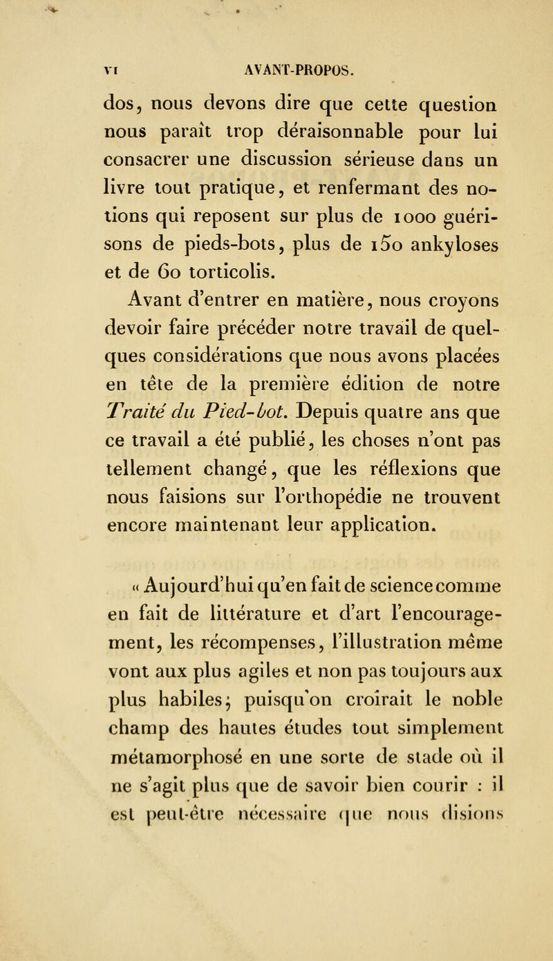 dos, nous devons dire que cette question nous paraît trop déraisonnable pour lui consacrer une discussion sérieuse dans un livre tout pratique, et renfermant des no- tions qui reposent sur plus de iooo guéri- sons de pieds-bots, plus de i5o ankyloses et de 60 torticolis. Avant d'entrer en matière, nous croyons devoir faire précéder notre travail de quel- ques considérations que nous avons placées en tête de la première édition de notre Traité du Pied-bot. Depuis quatre ans que ce travail a été publié, les choses n'ont pas tellement changé, que les réflexions que nous faisions sur l'orthopédie ne trouvent encore maintenant leur application. « Aujourd'hui qu'en fait de science comme en fait de littérature et d'art l'encourage- ment, les récompenses, l'illustration même vont aux plus agiles et non pas toujours aux plus habiles; puisqu'on croirait le noble champ des hautes études tout simplement métamorphosé en une sorte de stade où il ne s'agit plus que de savoir bien courir : il est peut-être nécessaire (|ue nous disions