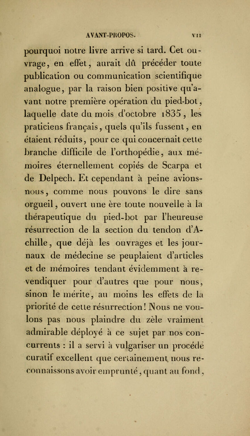pourquoi notre livre arrive si tard. Cet ou- vrage , en effet \ aurait dû précéder toute publication ou communication scientifique analogue, par la raison bien positive qua- vant notre première opération du pied-bot, laquelle date du mois d'octobre i835, les praticiens français, quels qu'ils fussent, en étaient réduits, pour ce qui concernait cette branche difficile de l'orthopédie, aux mé- moires éternellement copiés de Scarpa et de Delpech. Et cependant à peine avions- nous, comme nous pouvons le dire sans orgueil, ouvert une ère toute nouvelle a la thérapeutique du pied-bot par l'heureuse résurrection de la section du tendon d'A- chille, que déjà les ouvrages et les jour- naux de médecine se peuplaient d'articles et de mémoires tendant évidemment à re- vendiquer pour d'autres que pour nous, sinon le mérite, au moins les effets de la priorité de cette résurrection! Nous ne vou- lons pas nous plaindre du zèle vraiment admirable déployé à ce sujet par nos con- currents : il a servi à vulgariser un procédé curatif excellent que certainement nous re- connaissons avoir emprunté, quant au fond ,