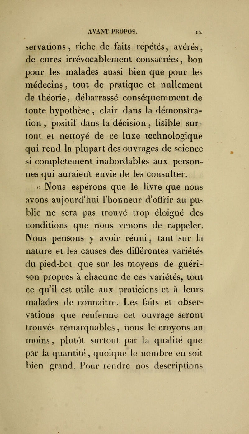 servations, riche de faits répétés, avérés, de cures irrévocablement consacrées, bon pour les malades aussi bien que pour les médecins, tout de pratique et nullement de théorie, débarrassé conséquemment de toute hypothèse, clair dans la démonstra- tion , positif dans la décision, lisible sur- tout et nettoyé de ce luxe technologique qui rend la plupart des ouvrages de science si complètement inabordables aux person- nes qui auraient envie de les consulter. « Nous espérons que le livre que nous avons aujourd'hui l'honneur d'offrir au pu- blic ne sera pas trouvé trop éloigné des conditions que nous venons de rappeler. Nous pensons y avoir réuni, tant sur la nature et les causes des différentes variétés du pied-bot que sur les moyens de guéri- son propres à chacune de ces variétés, tout ce qu'il est utile aux praticiens et à leurs malades de connaître. Les faits et obser- vations que renferme cet ouvrage seront trouvés remarquables, nous le croyons au moins, plutôt surtout par la qualité que par la quantité, quoique le nombre en soit bien grand. Pour rendre nos descriptions