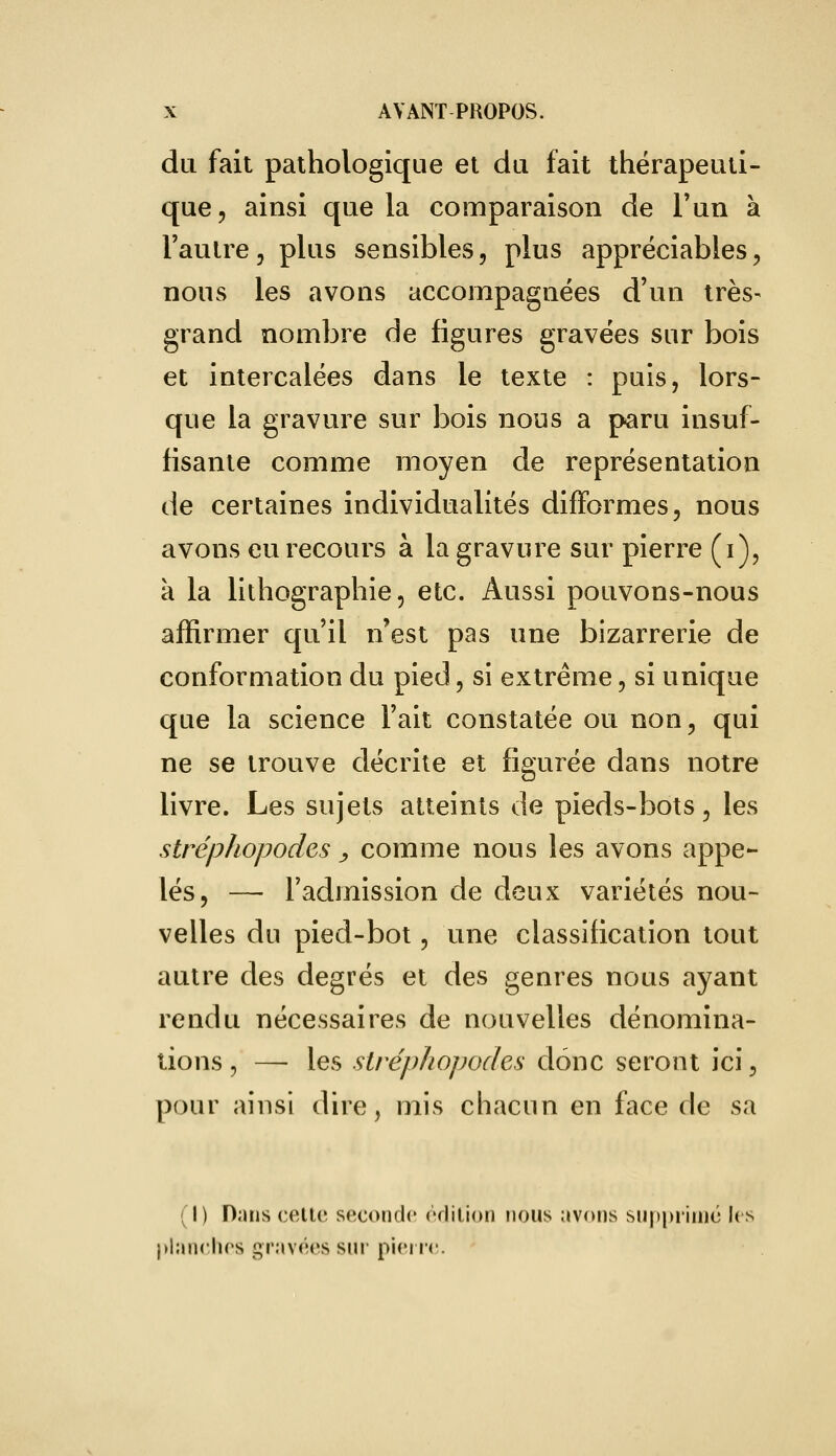 du fait pathologique et du fait thérapeuti- que, ainsi que la comparaison de l'un à l'autre, plus sensibles, plus appréciables, nous les avons accompagnées d'un très- grand nombre de figures gravées sur bois et intercalées dans le texte : puis, lors- que la gravure sur bois nous a paru insuf- fisante comme moyen de représentation de certaines individualités difformes, nous avons eu recours à la gravure sur pierre (i), a la lithographie, etc. Aussi pouvons-nous affirmer qu'il n'est pas une bizarrerie de conformation du pied, si extrême, si unique que la science l'ait constatée ou non, qui ne se trouve décrite et figurée dans notre livre. Les sujets atteints de pieds-bots, les stréphopodes, comme nous les avons appe- lés, — l'admission de deux variétés nou- velles du pied-bot, une classification tout autre des degrés et des genres nous ayant rendu nécessaires de nouvelles dénomina- tions , —- les stréphopodes donc seront ici, pour ainsi dire, mis chacun en face de sa (I) Dans celte seconde édition nous avons supprime les planches gravées sur pierre.