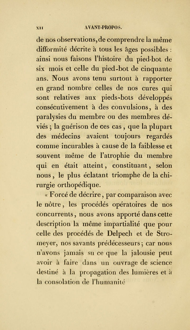 de nos observations, de comprendre la même difformité décrite à tous les âges possibles : ainsi nous faisons l'histoire du pied-bot de six mois et celle du pied-bot de cinquante ans. Nous avons tenu surtout à rapporter en grand nombre celles de nos cures qui sont relatives aux pieds-bots développés consécutivement à des convulsions, à des paralysies du membre ou des membres dé- viés ; la guérison de ces cas , que la plupart des médecins avaient toujours regardés comme incurables à cause de la faiblesse et souvent même de l'atrophie du membre qui en était atteint, constituant, selon nous, le plus éclatant triomphe de la chi- rurgie orthopédique. « Forcé de décrire, par comparaison avec le nôtre, les procédés opératoires de nos concurrents, nous avons apporté dans cette description la même impartialité que pour celle des procédés de Delpech et de Stro- meyer, nos savants prédécesseurs ; car nous n'avons jamais su ce que la jalousie peut avoir à faire dans un ouvrage de science destiné à la propagation des lumières et à la consolation de l'humanité