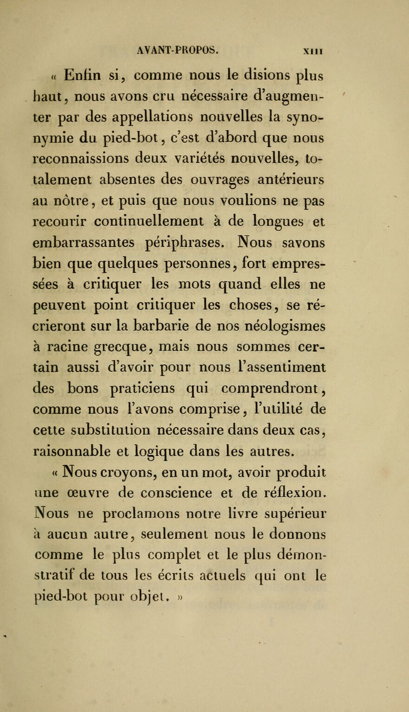 « Enfin si, comme nous le disions plus haut, nous avons cru nécessaire d'augmen- ter par des appellations nouvelles la syno- nymie du pied-bot, c'est d'abord que nous reconnaissions deux variétés nouvelles, to- talement absentes des ouvrages antérieurs au nôtre, et puis que nous voulions ne pas recourir continuellement à de longues et embarrassantes périphrases. Nous savons bien que quelques personnes, fort empres- sées à critiquer les mots quand elles ne peuvent point critiquer les choses, se ré- crieront sur la barbarie de nos néologismes à racine grecque, mais nous sommes cer- tain aussi d'avoir pour nous l'assentiment des bons praticiens qui comprendront, comme nous l'avons comprise, l'utilité de cette substitution nécessaire dans deux cas, raisonnable et logique dans les autres. « Nous croyons, en un mot, avoir produit une œuvre de conscience et de réflexion. Nous ne proclamons notre livre supérieur à aucun autre, seulement nous le donnons comme le plus complet et le plus démon- stratif de tous les écrits actuels qui ont le pied-bot pour objet. »