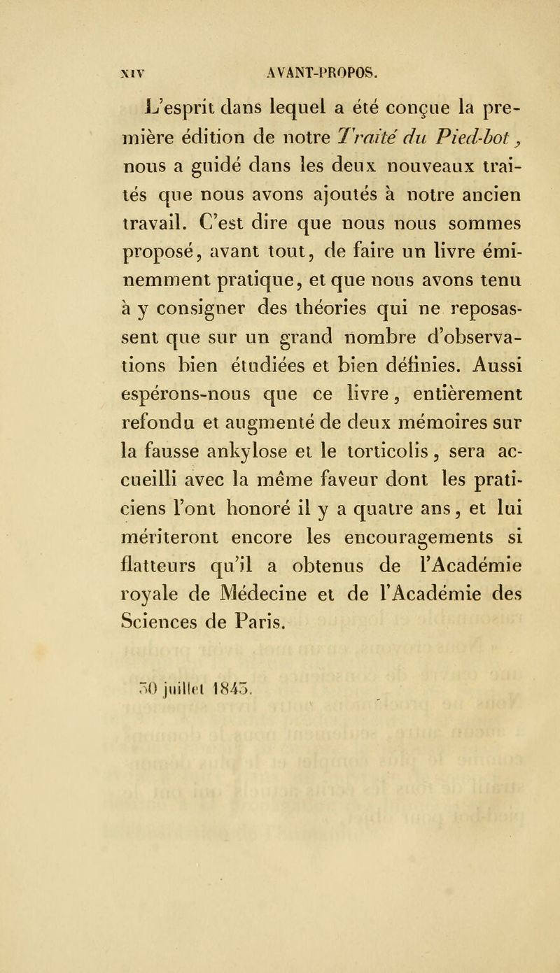 L'esprit dans lequel a été conçue la pre- mière édition de notre Traité du Pied-bot, nous a guidé dans les deux nouveaux trai- tés que nous avons ajoutés à notre ancien travail. C'est dire que nous nous sommes proposé, avant tout, de faire un livre émi- nemment pratique, et que nous avons tenu à y consigner des théories qui ne reposas- sent que sur un grand nombre d'observa- tions bien étudiées et bien définies. Aussi espérons-nous que ce livre, entièrement refondu et augmenté de deux mémoires sur la fausse ankylose et le torticolis, sera ac- cueilli avec la même faveur dont les prati- ciens l'ont honoré il y a quatre ans, et lui mériteront encore les encouragements si flatteurs qu'il a obtenus de l'Académie royale de Médecine et de l'Académie des Sciences de Paris. 50 juillet 1845.