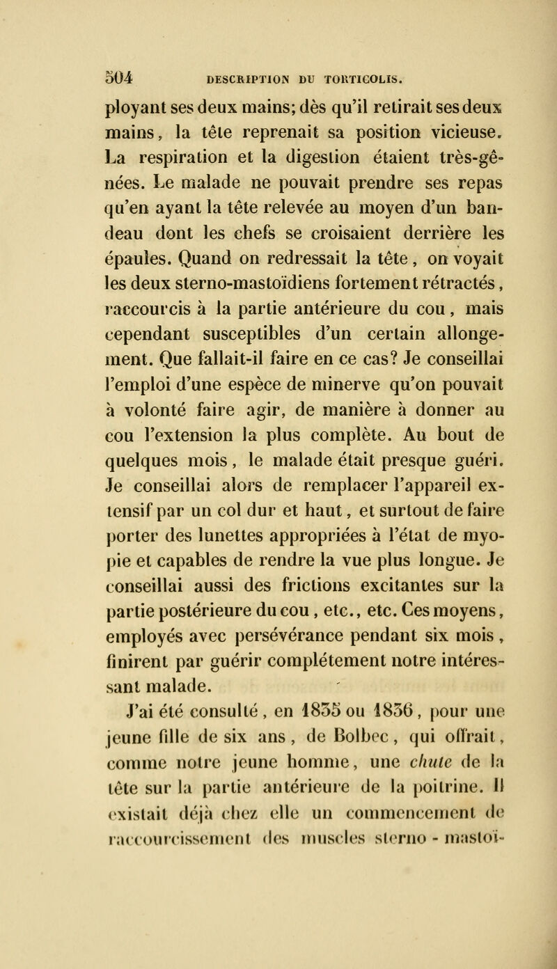 ployant ses deux mains; dès qu'il retirait ses deux mains, la tête reprenait sa position vicieuse. La respiration et la digestion étaient très-gê- nées. Le malade ne pouvait prendre ses repas qu'en ayant la tête relevée au moyen d'un ban- deau dont les chefs se croisaient derrière les épaules. Quand on redressait la tête, on voyait les deux sterno-mastoïdiens fortement rétractés, raccourcis à la partie antérieure du cou, mais cependant susceptibles d'un certain allonge- ment. Que fallait-il faire en ce cas? Je conseillai l'emploi d'une espèce de minerve qu'on pouvait à volonté faire agir, de manière à donner au cou l'extension la plus complète. Au bout de quelques mois, le malade était presque guéri. Je conseillai alors de remplacer l'appareil ex- lensif par un col dur et haut, et surtout de faire porter des lunettes appropriées à l'état de myo- pie et capables de rendre la vue plus longue. Je conseillai aussi des frictions excitantes sur la partie postérieure du cou, etc., etc. Ces moyens, employés avec persévérance pendant six mois, finirent par guérir complètement notre intéres- sant malade. J'ai été consulté , en 1835 ou 1856, pour une jeune fille de six ans , de Bolbec, qui offrait, comme notre jeune homme, une chute de la tête sur la partie antérieure de la poitrine. H rxislait déjà chez elle un commencement de raccourcissement des muscles sterno - masloï-