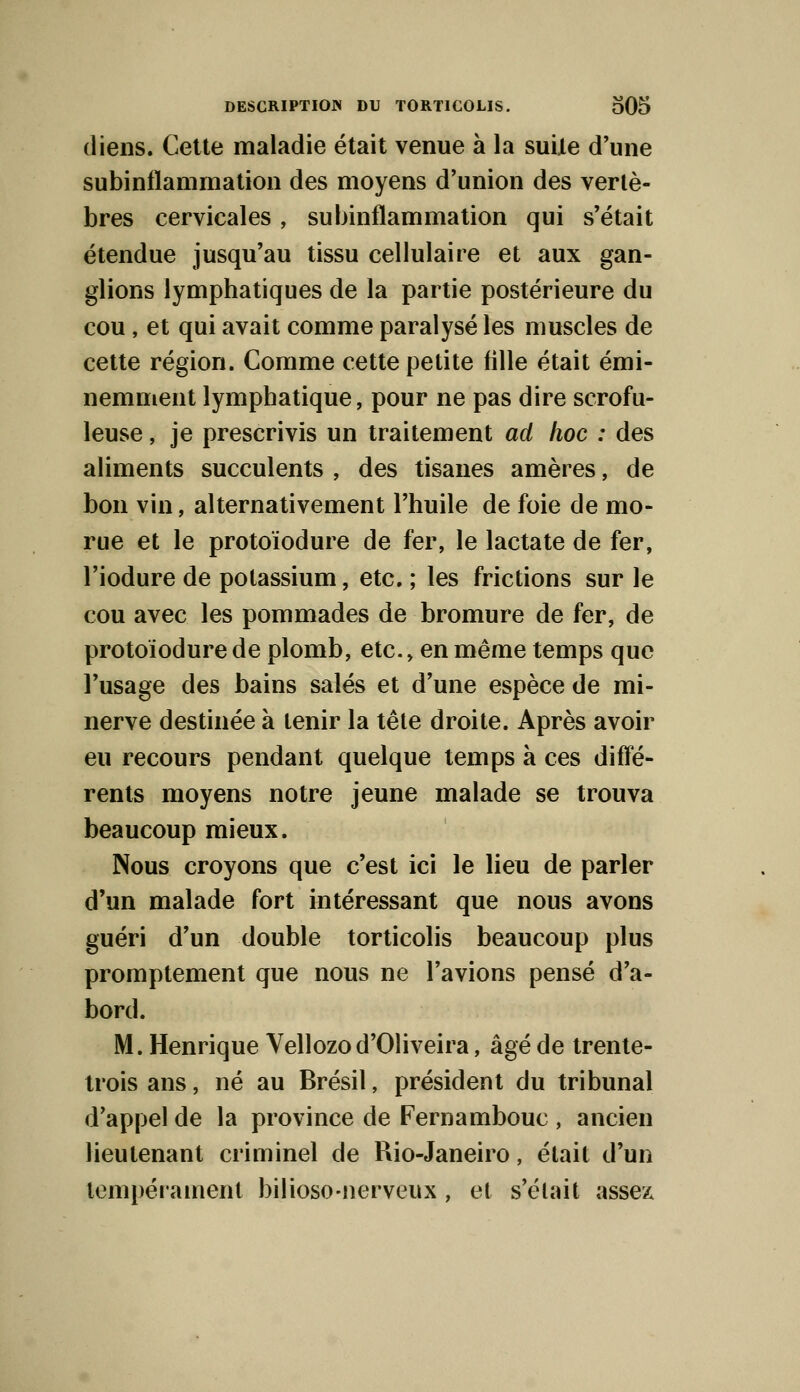 diens. Cette maladie était venue à la suite d'une subinflammation des moyens d'union des vertè- bres cervicales, subinflammation qui s'était étendue jusqu'au tissu cellulaire et aux gan- glions lymphatiques de la partie postérieure du cou, et qui avait comme paralysé les muscles de cette région. Comme cette petite fille était émi- nemment lymphatique, pour ne pas dire scrofu- leuse, je prescrivis un traitement ad hoc : des aliments succulents , des tisanes amères, de bon vin, alternativement l'huile de foie de mo- rue et le protoïodure de fer, le lactate de fer, l'iodure de potassium, etc. ; les frictions sur le cou avec les pommades de bromure de fer, de protoïodure de plomb, etc., en même temps que l'usage des bains salés et d'une espèce de mi- nerve destinée à tenir la tête droite. Après avoir eu recours pendant quelque temps à ces diffé- rents moyens notre jeune malade se trouva beaucoup mieux. Nous croyons que c'est ici le lieu de parler d'un malade fort intéressant que nous avons guéri d'un double torticolis beaucoup plus promptement que nous ne l'avions pensé d'a- bord. M. Henrique Vellozod'Oliveira, âgé de trente- trois ans, né au Brésil, président du tribunal d'appel de la province de Fernambouc , ancien lieutenant criminel de Rio-Janeiro, était d'un tempérament bilioso-nerveux, et s'était assex
