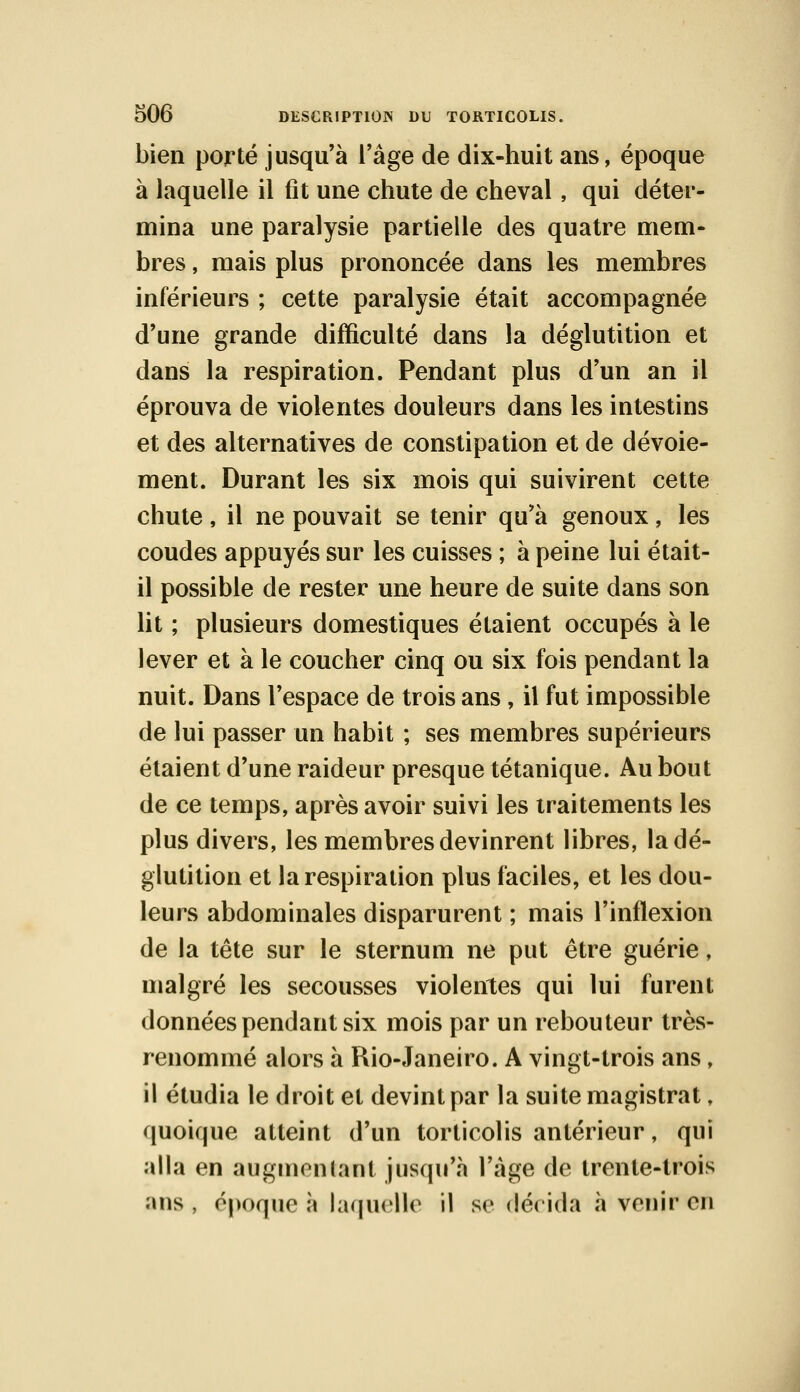 bien porté jusqu'à l'âge de dix-huit ans, époque à laquelle il fit une chute de cheval, qui déter- mina une paralysie partielle des quatre mem- bres , mais plus prononcée dans les membres inférieurs ; cette paralysie était accompagnée d'une grande difficulté dans la déglutition et dans la respiration. Pendant plus d'un an il éprouva de violentes douleurs dans les intestins et des alternatives de constipation et de dévoie- ment. Durant les six mois qui suivirent cette chute , il ne pouvait se tenir qu'à genoux, les coudes appuyés sur les cuisses ; à peine lui était- il possible de rester une heure de suite dans son lit ; plusieurs domestiques étaient occupés à le lever et à le coucher cinq ou six fois pendant la nuit. Dans l'espace de trois ans, il fut impossible de lui passer un habit ; ses membres supérieurs étaient d'une raideur presque tétanique. Au bout de ce temps, après avoir suivi les traitements les plus divers, les membres devinrent libres, la dé- glutition et la respiration plus faciles, et les dou- leurs abdominales disparurent ; mais l'inflexion de la tête sur le sternum ne put être guérie, malgré les secousses violentes qui lui furent données pendant six mois par un rebouteur très- renommé alors à Rio-Janeiro. A vingt-trois ans , il étudia le droit et devint par la suite magistrat, quoique atteint d'un torticolis antérieur, qui alla en augmentant jusqu'à l'âge de trente-trois ans , époque à laquelle il se décida à venir en