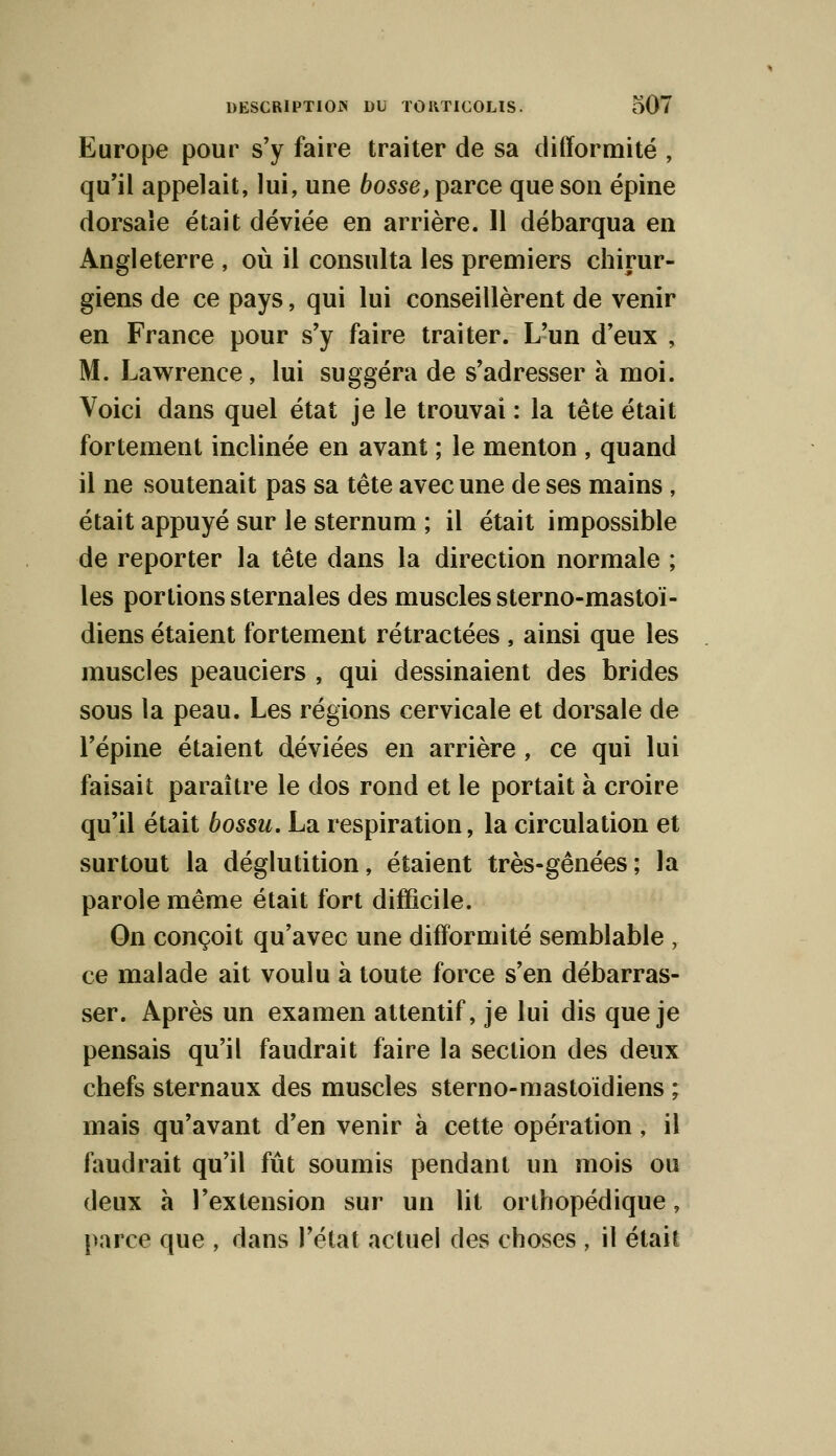 Europe pour s'y faire traiter de sa difformité , qu'il appelait, lui, une bosse, parce que son épine dorsale était déviée en arrière. Il débarqua en Angleterre , où il consulta les premiers chirur- giens de ce pays, qui lui conseillèrent de venir en France pour s'y faire traiter. L'un d'eux , M. Lawrence, lui suggéra de s'adresser à moi. Voici dans quel état je le trouvai : la tête était fortement inclinée en avant ; le menton , quand il ne soutenait pas sa tête avec une de ses mains , était appuyé sur le sternum ; il était impossible de reporter la tête dans la direction normale ; les portions sternales des muscles sterno-mastoï- diens étaient fortement rétractées , ainsi que les muscles peauciers , qui dessinaient des brides sous la peau. Les régions cervicale et dorsale de l'épine étaient déviées en arrière , ce qui lui faisait paraître le dos rond et le portait à croire qu'il était bossu. La respiration, la circulation et surtout la déglutition, étaient très-gênées; la parole même était fort difficile. On conçoit qu'avec une difformité semblable , ce malade ait voulu à toute force s'en débarras- ser. Après un examen attentif, je lui dis que je pensais qu'il faudrait faire la section des deux chefs sternaux des muscles sterno-mastoïdiens ; mais qu'avant d'en venir à cette opération, il faudrait qu'il fût soumis pendant un mois ou deux à l'extension sur un lit orthopédique, parce que , dans l'état actuel des choses , il était