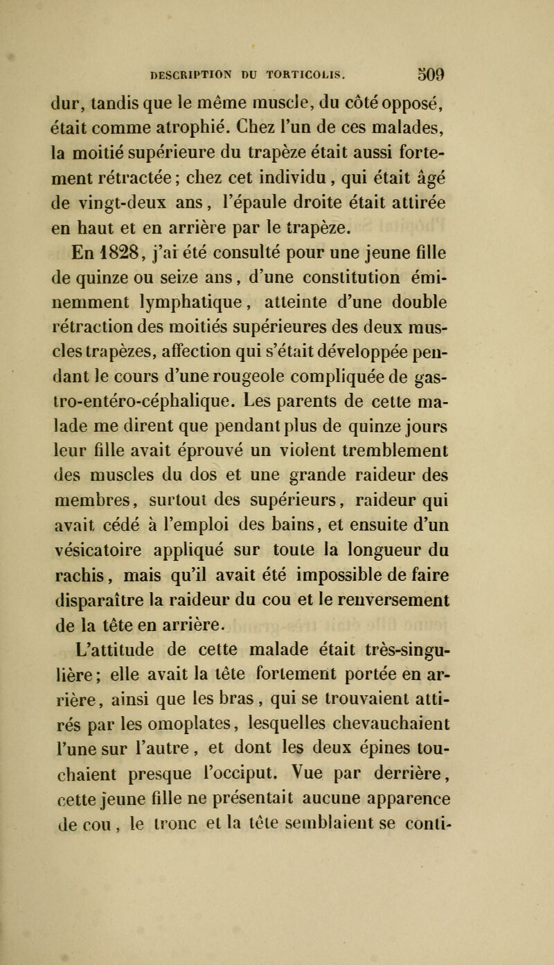 dur, tandis que le même muscie, du côté opposé, était comme atrophié. Chez l'un de ces malades, la moitié supérieure du trapèze était aussi forte- ment rétractée ; chez cet individu, qui était âgé de vingt-deux ans, l'épaule droite était attirée en haut et en arrière par le trapèze. En 1828, j'ai été consulté pour une jeune fille de quinze ou seize ans, d'une constitution émi- nemment lymphatique, atteinte d'une double rétraction des moitiés supérieures des deux mus- cles trapèzes, affection qui s'était développée pen- dant le cours d'une rougeole compliquée de gas- tro-entéro-céphalique. Les parents de cette ma- lade me dirent que pendant plus de quinze jours leur fille avait éprouvé un violent tremblement des muscles du dos et une grande raideur des membres, surtout des supérieurs, raideur qui avait cédé à l'emploi des bains, et ensuite d'un vésicatoire appliqué sur toute la longueur du rachis, mais qu'il avait été impossible de faire disparaître la raideur du cou et le renversement de la tête en arrière. L'attitude de cette malade était très-singu- lière ; elle avait la tête fortement portée en ar- rière , ainsi que les bras, qui se trouvaient atti- rés par les omoplates, lesquelles chevauchaient l'une sur l'autre, et dont les deux épines tou- chaient presque l'occiput. Vue par derrière, cette jeune fille ne présentait aucune apparence de cou , le tronc et la tête semblaient se conti-