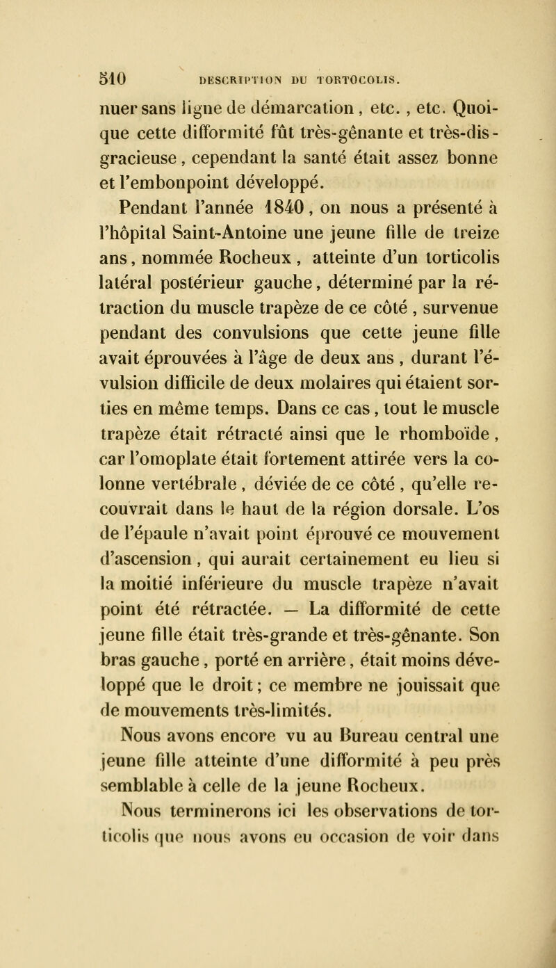 nuer sans ligne de démarcation , etc. , etc. Quoi- que cette difformité fût très-gênante et très-dis- gracieuse , cependant la santé était assez bonne et l'embonpoint développé. Pendant l'année 1840, on nous a présenté à l'hôpital Saint-Antoine une jeune fille de treize ans, nommée Rocheux , atteinte d'un torticolis latéral postérieur gauche, déterminé par la ré- traction du muscle trapèze de ce côté , survenue pendant des convulsions que cette jeune fille avait éprouvées à l'âge de deux ans , durant ré- vulsion difficile de deux molaires qui étaient sor- ties en même temps. Dans ce cas, tout le muscle trapèze était rétracté ainsi que le rhomboïde, car l'omoplate était fortement attirée vers la co- lonne vertébrale , déviée de ce côté , qu'elle re- couvrait dans le haut de la région dorsale. L'os de l'épaule n'avait point éprouvé ce mouvement d'ascension, qui aurait certainement eu lieu si la moitié inférieure du muscle trapèze n'avait point été rétractée. — La difformité de cette jeune fille était très-grande et très-gênante. Son bras gauche, porté en arrière, était moins déve- loppé que le droit ; ce membre ne jouissait que de mouvements très-limités. Nous avons encore vu au Bureau central une jeune fille atteinte d'une difformité à peu près semblable à celle de la jeune Rocheux. Nous terminerons ici les observations de tor- ticolis que nous avons eu occasion de voir dans