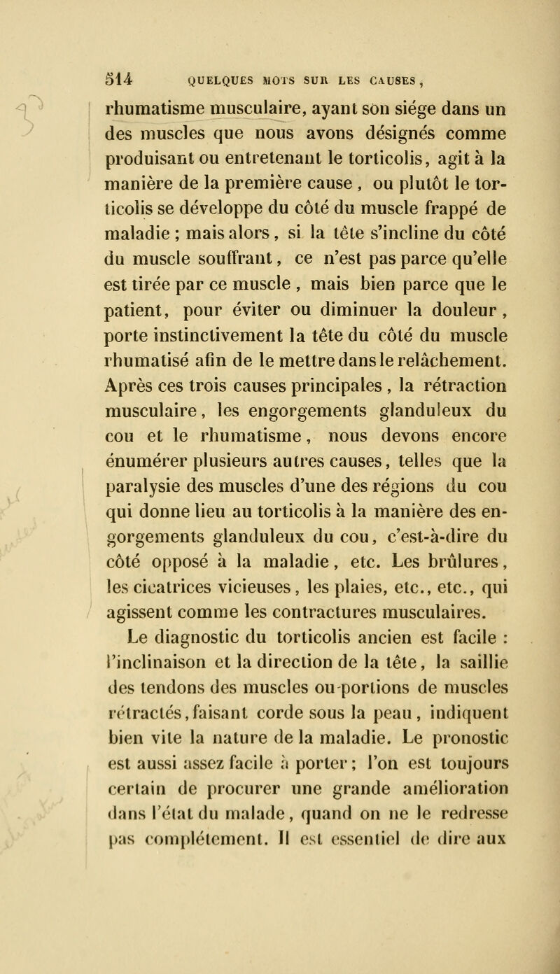 .■> rhumatisme musculaire, ayant son siège dans un des muscles que nous avons désignés comme produisant ou entretenant le torticolis, agit à la manière de la première cause , ou plutôt le tor- ticolis se développe du côté du muscle frappé de maladie ; mais alors, si la tête s'incline du côté du muscle souffrant, ce n'est pas parce qu'elle est tirée par ce muscle , mais bien parce que le patient, pour éviter ou diminuer la douleur, porte instinctivement la tête du côté du muscle rhumatisé afin de le mettre dans le relâchement. Après ces trois causes principales , la rétraction musculaire, les engorgements glanduleux du cou et le rhumatisme, nous devons encore énumérer plusieurs autres causes, telles que la paralysie des muscles d'une des régions du cou qui donne lieu au torticolis à la manière des en- gorgements glanduleux du cou, c'est-à-dire du côté opposé à la maladie, etc. Les brûlures, les cicatrices vicieuses, les plaies, etc., etc., qui agissent comme les contractures musculaires. Le diagnostic du torticolis ancien est facile : l'inclinaison et la direction de la tête, la saillie des tendons des muscles ou portions de muscles rétractés,faisant corde sous la peau, indiquent bien vite la nature de la maladie. Le pronostic est aussi assez facile à porter; Ton est toujours certain de procurer une grande amélioration dans l'état du malade, quand on ne le redresse pas complètement. Il est essentiel de dire aux