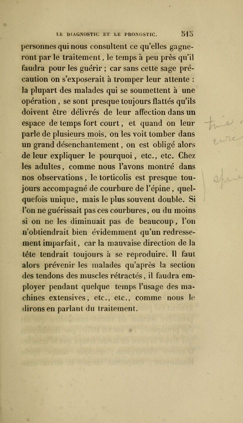 personnes qui nous consultent ce qu'elles gagne- ront par le traitement, le temps à peu près qu'il faudra pour les guérir ; car sans cette sage pré- caution on s'exposerait à tromper leur attente : la plupart des malades qui se soumettent à une opération, se sont presque toujours flattés qu'ils doivent être délivrés de leur affection dans un espace de temps fort court, et quand on leur parle de plusieurs mois, on les voit tomber dans un grand désenchantement, on est obligé alors de leur expliquer le pourquoi, etc., etc. Chez les adultes, comme nous l'avons montré dans nos observations, le torticolis est presque tou- jours accompagné de courbure de l'épine, quel- quefois unique, mais le plus souvent double. Si l'on ne guérissait pas ces courbures, ou du moins si on ne les diminuait pas de beaucoup, Ton n'obtiendrait bien évidemment qu'un redresse- ment imparfait, car la mauvaise direction de la tête tendrait toujours à se reproduire. 11 faut alors prévenir les malades qu'après la section des tendons des muscles rétractés, il faudra em- ployer pendant quelque temps l'usage des ma- chines extensives, etc., etc., comme nous le dirons en parlant du traitement.