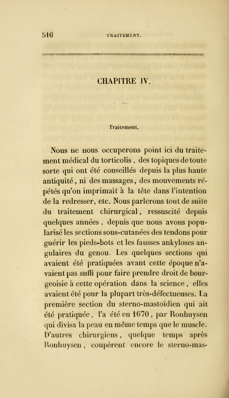 CHAPITRE IV, Traitement. Nous ne nous occuperons point ici du traite- ment médical du torticolis , des topiques de toute sorte qui ont été conseillés depuis la plus haute antiquité, ni des massages, des mouvements ré- pétés qu'on imprimait à la tête dans l'intention de la redresser, etc. Nous parlerons tout de suite du traitement chirurgical, ressuscité depuis quelques années , depuis que nous avons popu- larisé les sections sous-cutanées des tendons pour guérir les pieds-bots et les fausses ankyloses an- gulaires du genou. Les quelques sections qui avaient été pratiquées avant cette époque n'a- vaient pas suffi pour faire prendre droit de bour- geoisie à cette opération dans la science , elles avaient été pour la plupart très-défectueuses. La première section du sterno-masloïdien qui ait été pratiquée , l'a été en 1670 , par Ronhuysen qui divisa la peau en même temps que le muscle. [Vautres chirurgiens, quelque temps après Konhuysen , coupèrent encore le slerno-mas-