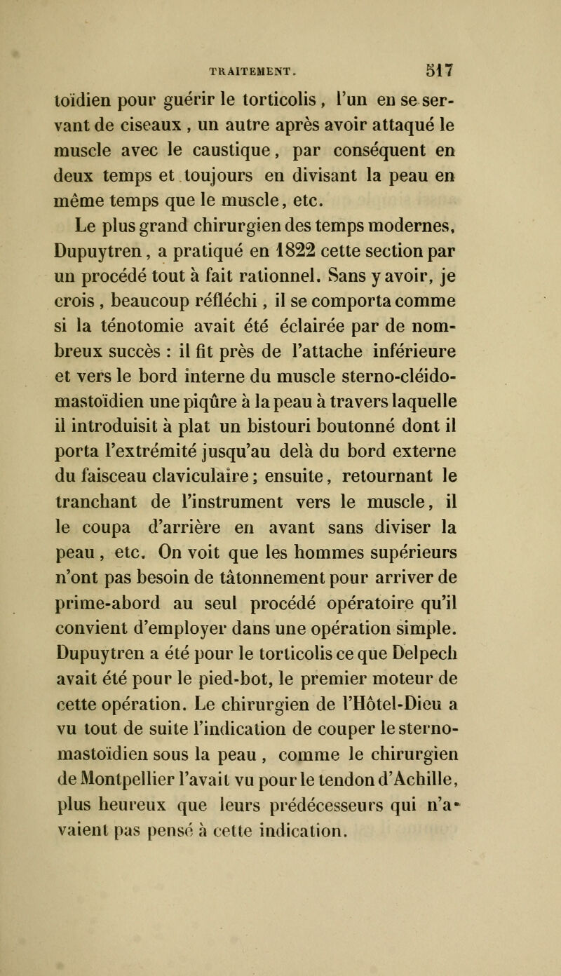 toïdien pour guérir le torticolis , l'un en se ser- vant de ciseaux , un autre après avoir attaqué le muscle avec le caustique, par conséquent en deux temps et toujours en divisant la peau en même temps que le muscle, etc. Le plus grand chirurgien des temps modernes, Dupuytren, a pratiqué en 1822 cette section par un procédé tout à fait rationnel. Sans y avoir, je crois , beaucoup réfléchi, il se comporta comme si la ténotomie avait été éclairée par de nom- breux succès : il fit près de l'attache inférieure et vers le bord interne du muscle sterno-cléido- mastoïdien une piqûre à la peau à travers laquelle il introduisit à plat un bistouri boutonné dont il porta l'extrémité jusqu'au delà du bord externe du faisceau claviculaire ; ensuite, retournant le tranchant de l'instrument vers le muscle, il le coupa d'arrière en avant sans diviser la peau , etc. On voit que les hommes supérieurs n'ont pas besoin de tâtonnement pour arriver de prime-abord au seul procédé opératoire qu'il convient d'employer dans une opération simple. Dupuytren a été pour le torticolis ce que Delpech avait été pour le pied-bot, le premier moteur de cette opération. Le chirurgien de l'Hôtel-Dieu a vu tout de suite l'indication de couper le sterno- mastoïdien sous la peau , comme le chirurgien de Montpellier l'avait vu pour le tendon d'Achille, plus heureux que leurs prédécesseurs qui n'a- vaient pas pensé à cette indication.