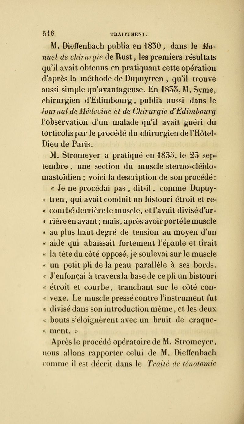 M. Dieiïenbach publia en 1830 , dans le Ma- nuel de chirurgie de Rust, les premiers résultats qu'il avait obtenus en pratiquant cette opération d'après la méthode de Dupuytren , qu'il trouve aussi simple qu'avantageuse. En 1855, M. Syme, chirurgien d'Edimbourg, publia aussi dans le Journal de Médecine et de Chirurgie d'Edimboiwg l'observation d'un malade qu'il avait guéri du torticolis par le procédé du chirurgien de l'Hôtel- Dieu de Paris. M. Stromeyer a pratiqué en 1855, le 23 sep- tembre , une section du muscle sterno-cléido- mastoïdien ; voici la description de son procédé : « Je ne procédai pas , dit-il, comme Dupuy- « tren, qui avait conduit un bistouri étroit et re- « courbé derrière le muscle, et l'avait divisé d'ar- * rièreenavant; mais, après avoir porté le muscle « au plus haut degré de tension au moyen d'un « aide qui abaissait fortement l'épaule et tirait « la tête du côté opposé, je soulevai sur le muscle « un petit pli de la peau parallèle à ses bords. « J'enfonçai à traversla base de ce pli un bistouri « étroit et courbe, tranchant sur le côté con- « vexe. Le muscle pressé contre l'instrument fut « divisé dans son introduction même, et les deux « bouts s'éloignèrent avec un bruit de craque- « ment. » Après le procédé opératoire de M. Stromeyer, nous allons rapporter celui de M. Dieiïenbach comme il est décrit dans le Traité de ténotomie
