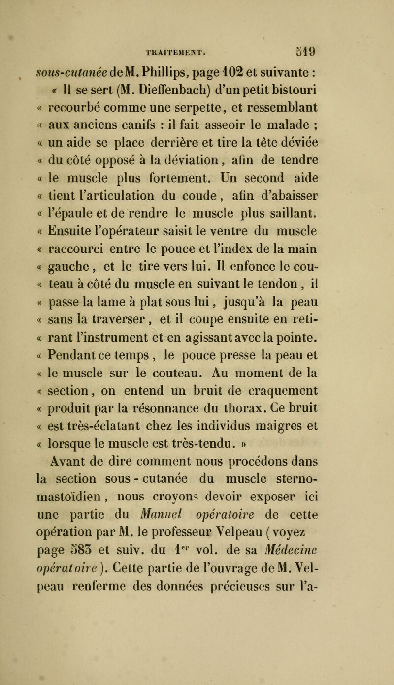 sous-cutanée de M. Phillips, page 102 et suivante : « Il se sert (M. Dieffenbach) d'un petit bistouri « recourbé comme une serpette, et ressemblant < aux anciens canifs : il fait asseoir le malade ; « un aide se place derrière et lire la tête déviée « du côté opposé à la déviation , afin de tendre « le muscle plus fortement. Un second aide « lient l'articulation du coude, afin d'abaisser « l'épaule et de rendre le muscle plus saillant. « Ensuite l'opérateur saisit le ventre du muscle « raccourci entre le pouce et l'index de la main « gauche , et le tire vers lui. Il enfonce le cou- « teau à côté du muscle en suivant le tendon , il « passe la lame à plat sous lui, jusqu'à la peau « sans la traverser , et il coupe ensuite en reti- « rant l'instrument et en agissant avec la pointe. « Pendant ce temps , le pouce presse la peau et « le muscle sur le couteau. Au moment de la « section, on entend un bruit de craquement « produit par la résonnance du thorax. Ce bruit « est très-éclatant chez les individus maigres et « lorsque le muscle est très-tendu. » Avant de dire comment nous procédons dans la section sous - cutanée du muscle sterno- mastoïdien, nous croyons devoir exposer ici une partie du Manuel opératoire de cette opération par M. le professeur Velpeau ( voyez page 583 et suiv. du 1er vol. de sa Médecine opératoire ). Cette partie de l'ouvrage de M. Vel- peau renferme des données précieuses sur l'a-