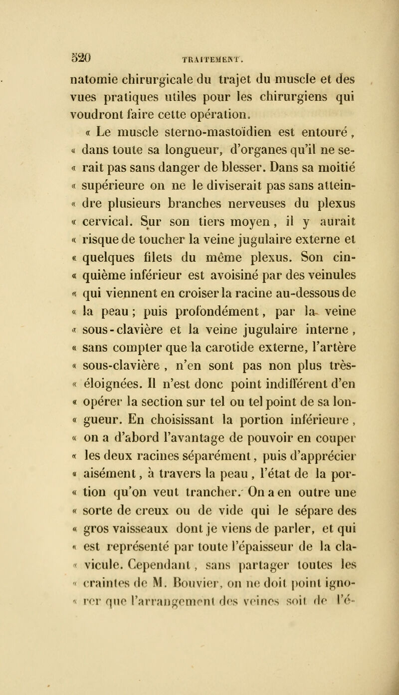 natomie chirurgicale du trajet du muscle et des vues pratiques utiles pour les chirurgiens qui voudront faire cette opération. <n Le muscle sterno-mastoïdien est entouré, « dans toute sa longueur, d'organes qu'il ne se- « rait pas sans danger de blesser. Dans sa moitié « supérieure on ne le diviserait pas sans attein- « dre plusieurs branches nerveuses du plexus « cervical. Sur son tiers moyen, il y aurait « risque de toucher la veine jugulaire externe et « quelques filets du même plexus. Son cin- « quième inférieur est avoisiné par des veinules <? qui viennent en croiser la racine au-dessous de « la peau ; puis profondément, par la veine « sous - clavière et la veine jugulaire interne, « sans compter que la carotide externe, l'artère « sous-clavière , n'en sont pas non plus très- « éloignées. Il n'est donc point indifférent d'en « opérer la section sur tel ou tel point de sa lon- « gueur. En choisissant la portion inférieure , « on a d'abord l'avantage de pouvoir en couper « les deux racines séparément, puis d'apprécier « aisément, à travers la peau , l'état de la por- « tion qu'on veut trancher. On a en outre une « sorte de creux ou de vide qui le sépare des « gros vaisseaux dont je viens de parler, et qui « est représenté par toute l'épaisseur de la cla- vicule. Cependant, sans partager toutes les craintes de M. Bouvier, on ne doit point ig.no- rer que l'arrangement des veines soit de l'é-