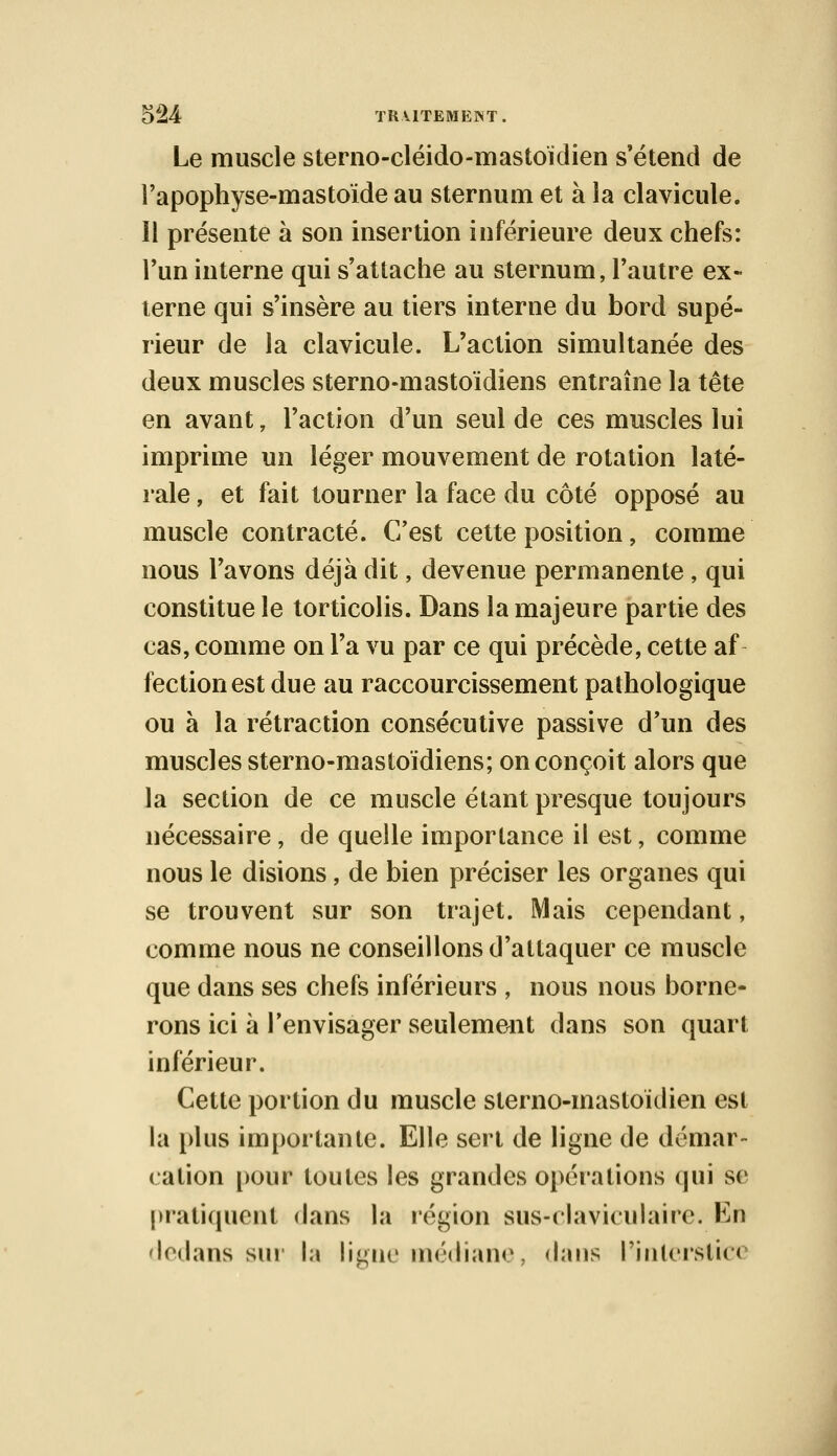 Le muscle sterno-cléido-mastoïdien s'étend de l'apophyse-mastoide au sternum et à la clavicule. Il présente à son insertion inférieure deux chefs: l'un interne qui s'attache au sternum, l'autre ex- terne qui s'insère au tiers interne du bord supé- rieur de la clavicule. L'action simultanée des deux muscles sterno-mastoïdiens entraîne la tête en avant, l'action d'un seul de ces muscles lui imprime un léger mouvement de rotation laté- rale , et fait tourner la face du côté opposé au muscle contracté. C'est cette position, comme nous l'avons déjà dit, devenue permanente , qui constitue le torticolis. Dans la majeure partie des cas, comme on l'a vu par ce qui précède, cette af fectionest due au raccourcissement pathologique ou à la rétraction consécutive passive d'un des muscles sterno-mastoïdiens; on conçoit alors que la section de ce muscle étant presque toujours nécessaire, de quelle importance il est, comme nous le disions, de bien préciser les organes qui se trouvent sur son trajet. Mais cependant, comme nous ne conseillons d'attaquer ce muscle que dans ses chefs inférieurs , nous nous borne- rons ici à l'envisager seulement dans son quart inférieur. Cette portion du muscle sterno-mastoïdien est la plus importante. Elle sert de ligne de démar- cation pour toutes les grandes opérations qui se pratiquent dans la région sus-claviculaire. Lu dedans sur la ligne médiane, dans l'interstice