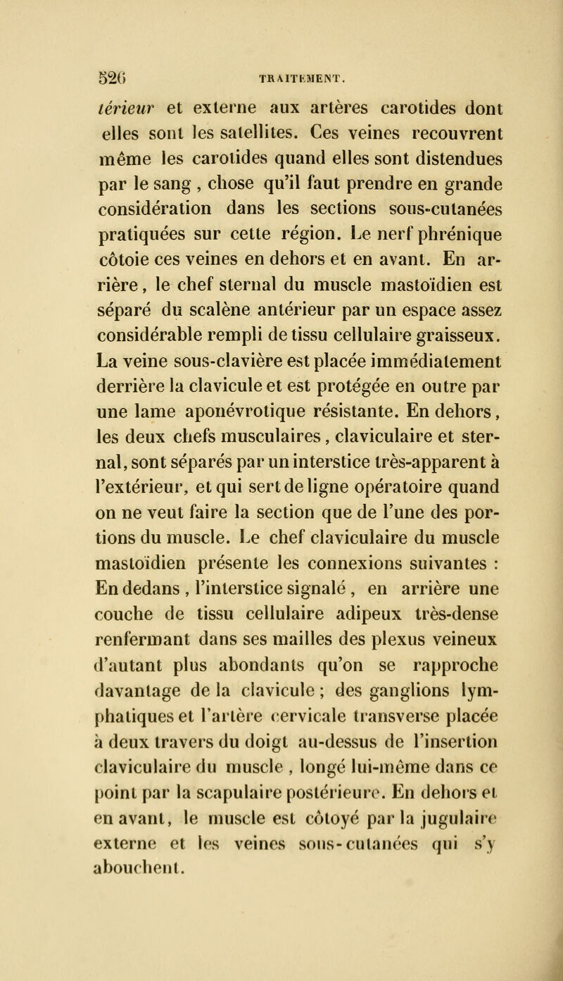 52G TR/UTliMENT. teneur et externe aux artères carotides dont elles sont les satellites. Ces veines recouvrent même les carotides quand elles sont distendues par le sang , chose qu'il faut prendre en grande considération dans les sections sous-cutanées pratiquées sur cette région. Le nerf phrénique côtoie ces veines en dehors et en avant. En ar- rière , le chef sternal du muscle mastoïdien est séparé du scalène antérieur par un espace assez considérable rempli de tissu cellulaire graisseux. La veine sous-clavière est placée immédiatement derrière la clavicule et est protégée en outre par une lame aponévrotique résistante. En dehors, les deux chefs musculaires, claviculaire et ster- nal, sont séparés par un interstice très-apparent à l'extérieur, et qui sert de ligne opératoire quand on ne veut faire la section que de l'une des por- tions du muscle. Le chef claviculaire du muscle mastoïdien présente les connexions suivantes : En dedans , l'interstice signalé , en arrière une couche de tissu cellulaire adipeux très-dense renfermant dans ses mailles des plexus veineux d'autant plus abondants qu'on se rapproche davantage de la clavicule ; des ganglions lym- phatiques et l'artère cervicale transverse placée à deux travers du doigt au-dessus de l'insertion claviculaire du muscle , longé lui-même dans ce point par la scapulaire postérieure. En dehors et en avant, le muscle est côtoyé par la jugulaire externe et les veines sous-cutanées qui s'y abouchent.