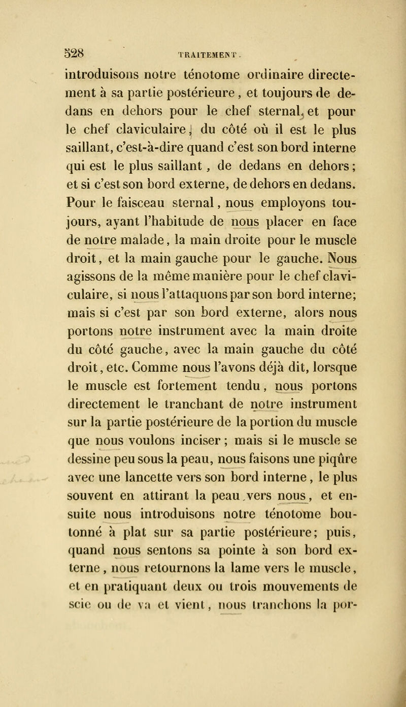 introduisons notre ténotome ordinaire directe- ment à sa partie postérieure , et toujours de de- dans en dehors pour le chef sternaL et pour le chef claviculaire, du côté où il est le plus saillant, c'est-a-dire quand c'est son bord interne qui est le plus saillant, de dedans en dehors ; et si c'est son bord externe, de dehors en dedans. Pour le faisceau sternal, nous employons tou- jours, ayant l'habitude de nous placer en face de notre malade, la main droite pour le muscle droit, et la main gauche pour le gauche. Nous agissons de la même manière pour le chef clavi- culaire, si nous l'attaquons par son bord interne; mais si c'est par son bord externe, alors nous portons notre instrument avec la main droite du côté gauche, avec la main gauche du côté droit, etc. Comme nous l'avons déjà dit, lorsque le muscle est fortement tendu, nous portons directement le tranchant de notre instrument sur la partie postérieure de la portion du muscle que nous voulons inciser ; mais si le muscle se dessine peu sous la peau, nous faisons une piqûre avec une lancette vers son bord interne, le plus souvent en attirant la peau vers nous, et en- suite nous introduisons notre ténotome bou- tonné à plat sur sa partie postérieure; puis, quand nous sentons sa pointe à son bord ex- terne , nous retournons la lame vers le muscle, et en pratiquant deux ou trois mouvements de scie ou de va et vient, nous tranchons la por-