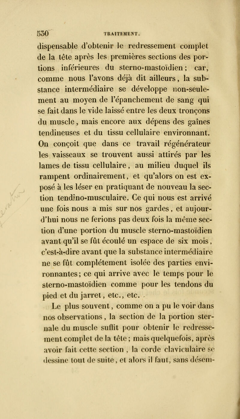 dispensable d'obtenir le redressement complet de la tête après les premières sections des por- tions inférieures du sterno-mastoïdien ; car, comme nous l'avons déjà dit ailleurs, la sub- stance intermédiaire se développe non-seule- ment au moyen de l'épanchement de sang qui se fait dans le vide laissé entre les deux tronçons du muscle, mais encore aux dépens des gaines tendineuses et du tissu cellulaire environnant. On conçoit que dans ce travail régénérateur les vaisseaux se trouvent aussi attirés par les lames de tissu cellulaire, au milieu duquel ils rampent ordinairement, et qu'alors on est ex- posé à les léser en pratiquant de nouveau la sec- tion tendino-musculaire. Ce qui nous est arrivé une fois nous a mis sur nos gardes, et aujour- d'hui nous ne ferions pas deux fois la même sec- tion d'une portion du muscle sterno-mastoïdien avant qu'il se fût écoulé un espace de six mois, c'est-à-dire avant que la substance intermédiaire ne se fût complètement isolée des parties envi- ronnantes ; ce qui arrive avec le temps pour le sterno-mastoïdien comme pour les tendons du pied et du jarret, etc., etc. - Le plus souvent, comme on a pu le voir dans nos observations, la section de la portion ster- nale du muscle suffit pour obtenir le redresse- ment complet de la tête ; mais quelquefois, après avoir fait cette section , la corde claviculaire se dessine tout de suite, et alors il faut, sans déseni-