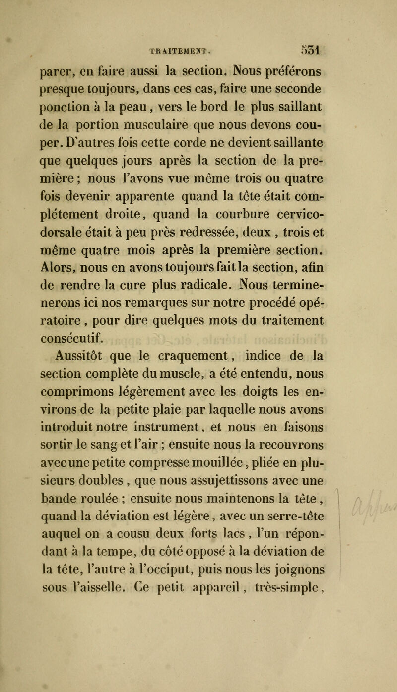 parer, en faire aussi la section. Nous préférons presque toujours, dans ces cas, faire une seconde ponction à la peau, vers le bord le plus saillant de la portion musculaire que nous devons cou- per. D'autres fois cette corde ne devient saillante que quelques jours après la section de la pre- mière ; nous l'avons vue même trois ou quatre fois devenir apparente quand la tête était com- plètement droite, quand la courbure cervico- dorsale était à peu près redressée, deux , trois et même quatre mois après la première section. Alors, nous en avons toujours fait la section, afin de rendre la cure plus radicale. Nous termine- nerons ici nos remarques sur notre procédé opé- ratoire , pour dire quelques mots du traitement consécutif. Aussitôt que le craquement, indice de la section complète du muscle, a été entendu, nous comprimons légèrement avec les doigts les en- virons de la petite plaie par laquelle nous avons introduit notre instrument, et nous en faisons sortir le sang et l'air ; ensuite nous la recouvrons avec une petite compresse mouillée , pliée en plu- sieurs doubles , que nous assujettissons avec une bande roulée ; ensuite nous maintenons la tête, quand la déviation est légère, avec un serre-tête auquel on a cousu deux forts lacs, l'un répon- dant à la tempe, du côté opposé à la déviation de la tête, l'autre à l'occiput, puis nous les joignons sous l'aisselle. Ce petit appareil, très-simple.