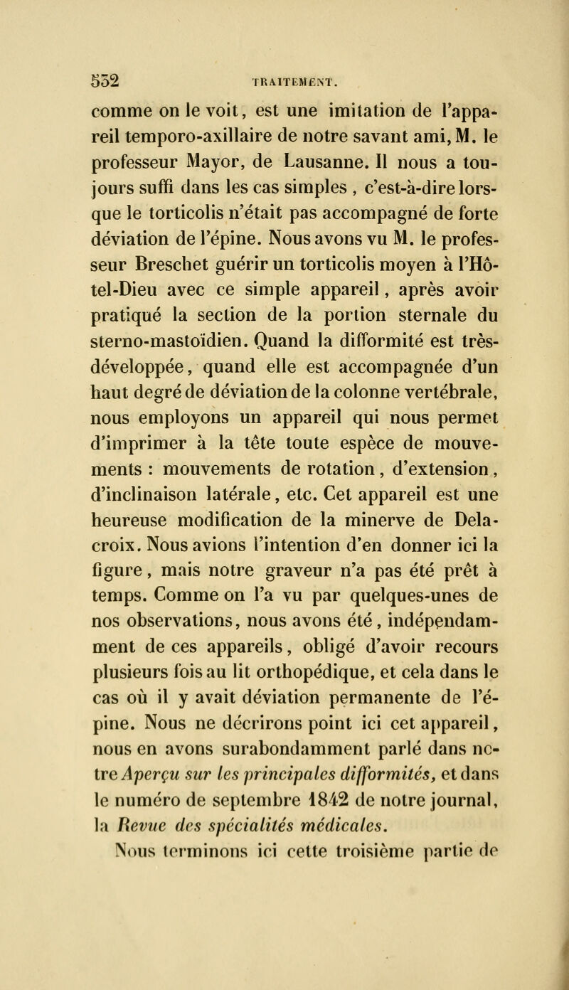 comme on le voit, est une imitation de l'appa- reil temporo-axillaire de notre savant ami, M. le professeur Mayor, de Lausanne. Il nous a tou- jours suffi dans les cas simples , c'est-à-dire lors- que le torticolis n'était pas accompagné de forte déviation de l'épine. Nous avons vu M. le profes- seur Breschet guérir un torticolis moyen à l'Hô- tel-Dieu avec ce simple appareil, après avoir pratiqué la section de la portion sternale du sterno-mastoïdien. Quand la difformité est très- développée, quand elle est accompagnée d'un haut degré de déviation de la colonne vertébrale, nous employons un appareil qui nous permet d'imprimer à la tête toute espèce de mouve- ments : mouvements de rotation, d'extension , d'inclinaison latérale, etc. Cet appareil est une heureuse modification de la minerve de Dela- croix. Nous avions l'intention d'en donner ici la figure, mais notre graveur n'a pas été prêt à temps. Comme on l'a vu par quelques-unes de nos observations, nous avons été, indépendam- ment de ces appareils, obligé d'avoir recours plusieurs fois au lit orthopédique, et cela dans le cas où il y avait déviation permanente de l'é- pine. Nous ne décrirons point ici cet appareil, nous en avons surabondamment parlé dans no- tre Aperçu sur les principales difformités, et dans le numéro de septembre 1842 de notre journal, la Revue des spécialités médicales. Nous terminons ici cette troisième partie de