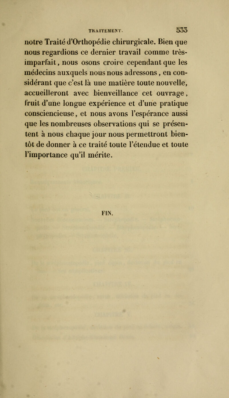 notre Traité d'Orthopédie chirurgicale. Bien que nous regardions ce dernier travail comme très- imparfait, nous osons croire cependant que les médecins auxquels nous nous adressons, en con- sidérant que c'est là une matière toute nouvelle, accueilleront avec bienveillance cet ouvrage, fruit d'une longue expérience et d'une pratique consciencieuse, et nous avons l'espérance aussi que les nombreuses observations qui se présen- tent à nous chaque jour nous permettront bien- tôt de donner à ce traité toute l'étendue et toute l'importance qu'il mérite. FUN.