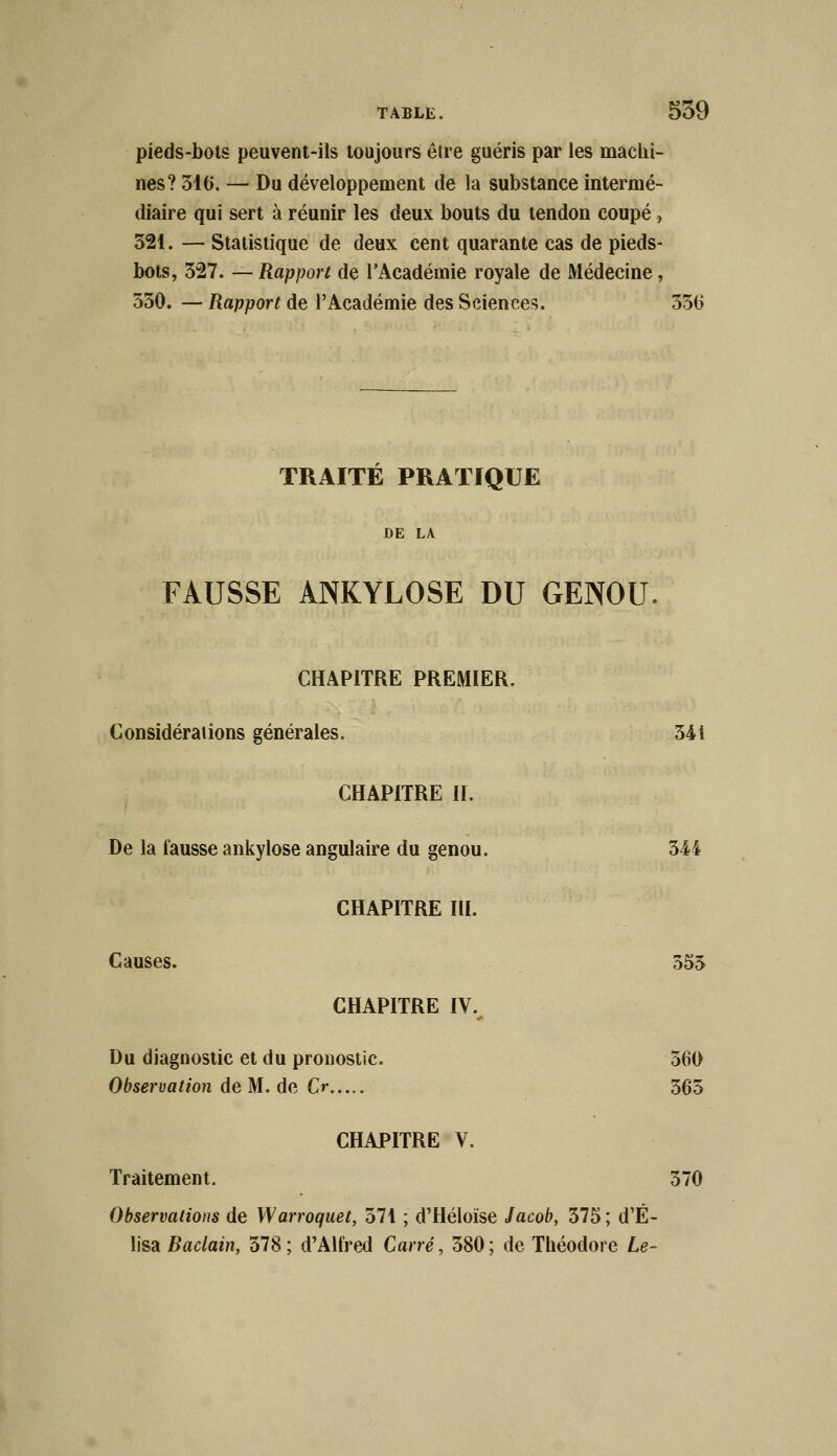 pieds-bots peuvent-ils toujours être guéris par les machi- nes? 316. — Du développement de la substance intermé- diaire qui sert à réunir les deux bouts du tendon coupé, 521. — Statistique de deux cent quarante cas de pieds- bots, 327. — Rapport de l'Académie royale de Médecine, 550. — Rapport de l'Académie des Sciences. 550 TRAITÉ PRATIQUE DE LA FAUSSE ANKYLOSE DU GENOU. CHAPITRE PREMIER. Considérations générales. 541 CHAPITRE II. De la fausse ankylose angulaire du genou. 544 CHAPITRE III. Causes. 555 CHAPITRE IV. Du diagnostic et du pronostic. 560 Observation de M. de Cr 565 CHAPITRE V. Traitement. 570 Observations de Warroquet, 571 ; d'Héloïse Jacob, 575 ; d'É- lisa Baclain, 578 ; d'Alfred Carré, 580 ; de Théodore Le-