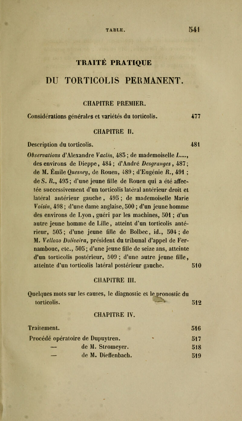 TRAITÉ PRATIQUE DU TORTICOLIS PERMANENT. CHAPITRE PREMIER. Considérations générales et variétés du torticolis. 477 CHAPITRE II. Description du torticolis. 481 Observations d'Alexandre Vaclin, 483 ; de mademoiselle L..., des environs de Dieppe, 484 ; d'André Desgranges, 487 ; de M. Emile Quesney, de Rouen, 489 ; d'Eugénie R., 491 ; de S. R., 493; d'une jeune fille de Rouen qui a été affec- tée successivement d'un torticolis latéral antérieur droit et latéral antérieur gauche, 495 ; de mademoiselle Marie Voisin, 498 ; d'une dame anglaise, 500 ; d'un jeune homme des environs de Lyon, guéri par les machines, 501 ; d'un autre jeune homme de Lille, atteint d'un torticolis anté- rieur, 503; d'une jeune fille de Bolbec, id., 504; de M. Vetlozo Doliveira, président du tribunal d'appel de Fer- nambouc, etc., 505; d'une jeune fille de seize ans, atteinte d'un torticolis postérieur, 509 ; d'une autre jeune fille, atteinte d'un torticolis latéral postérieur gauche. 510 CHAPITRE III. Quelques mots sur les causes, le diagnostic et le pronosiic du torticolis. - 512 CHAPITRE IV. Traiiement. 516 Procédé opératoire de Dupuytren. - 517 — de M. Stromeyer. 518 — de M. Dieffenbach. 519