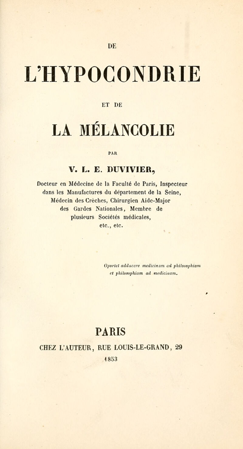 DE L'HYPOCONDRIE ET DE LA MÉLANCOLIE V. L. E. DUVIVIER, Docteur en Médecine de la Faculté de Paris, Inspecteur dans les Manufactures du département de la Seine, Médecin des Crèches, Chirurgien Aide-Major des Gardes Nationales, Membre de plusieurs Sociétés médicales, etc., etc. Oportet adducere medicinam ad philosophiam et philosophiam ad medicinam. PARIS CHEZ L'AUTEUR, RUE LOUIS-LE-GRAND, 29 4 853