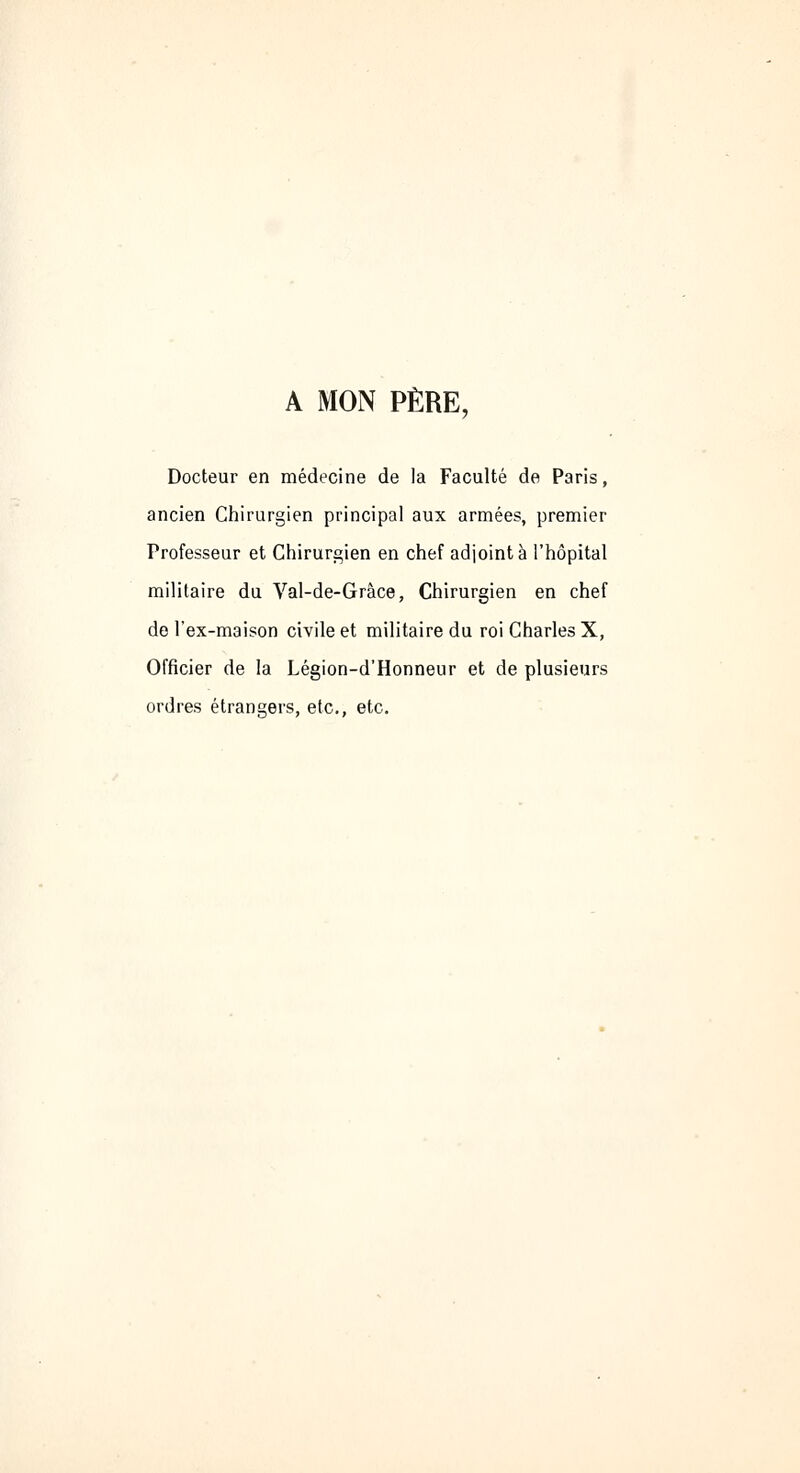 A MON PÈRE, Docteur en médecine de la Faculté de Paris, ancien Chirurgien principal aux armées, premier Professeur et Chirurgien en chef adjointe l'hôpital militaire du Val-de-Grâce, Chirurgien en chef de l'ex-maison civile et militaire du roi Charles X, Officier de la Légion-d'Honneur et de plusieurs ordres étrangers, etc., etc.