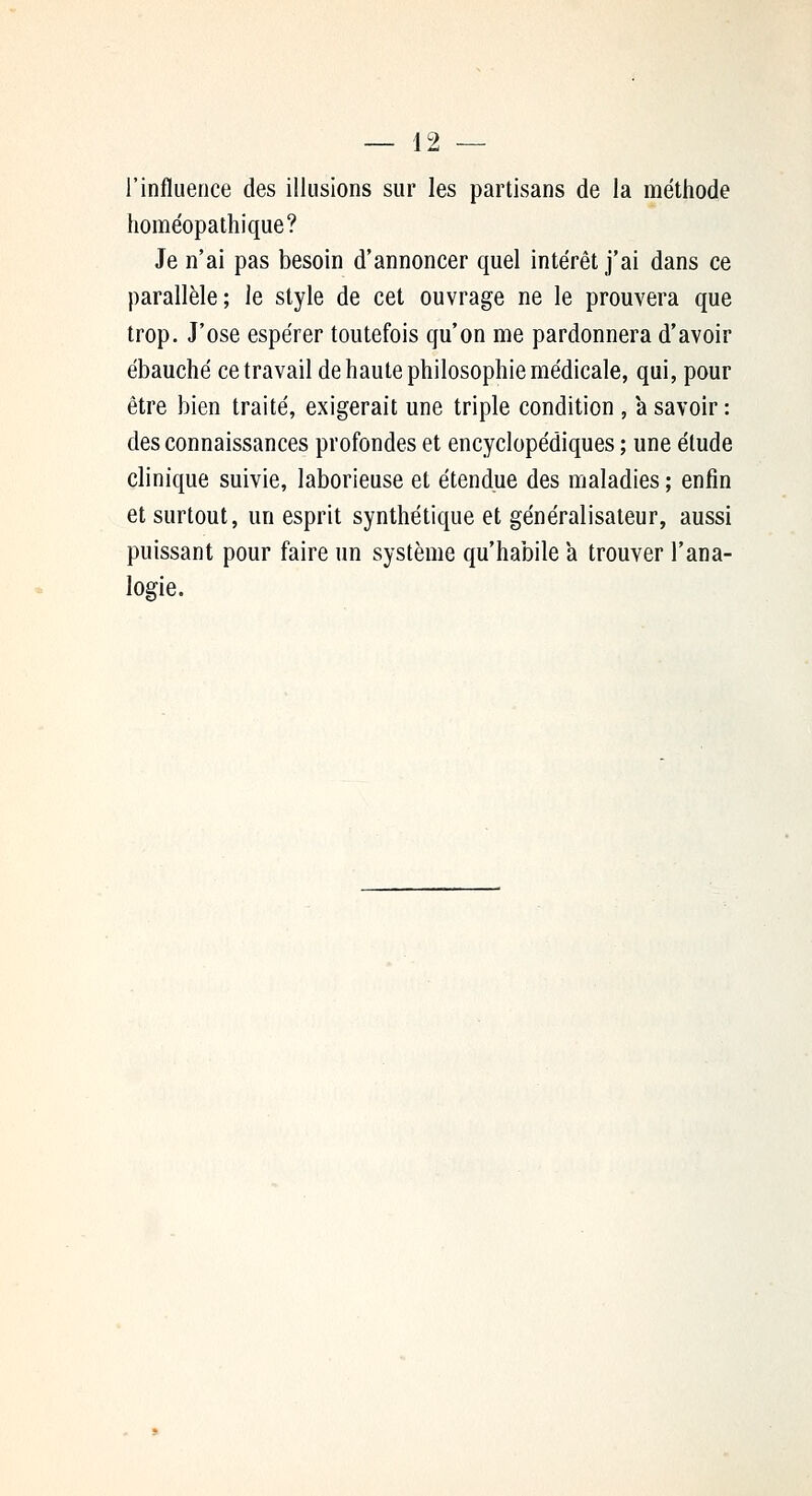 l'influence des illusions sur les partisans de la méthode homéopathique? Je n'ai pas besoin d'annoncer quel intérêt j'ai dans ce parallèle; le style de cet ouvrage ne le prouvera que trop. J'ose espérer toutefois qu'on me pardonnera d'avoir ébauché ce travail de haute philosophie médicale, qui, pour être bien traité, exigerait une triple condition , a savoir : des connaissances profondes et encyclopédiques ; une élude clinique suivie, laborieuse et étendue des maladies ; enfin et surtout, un esprit synthétique et généralisateur, aussi puissant pour faire un système qu'habile a trouver l'ana- logie.