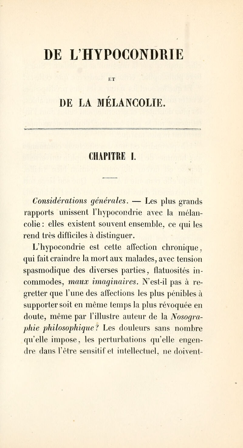 DE L'HYPOCONDRIE DE LA MELANCOLIE, CHAPITRE I. Considérations générales. — Les plus grands rapports unissent l'hypocondrie avec la mélan- colie : elles existent souvent ensemble, ce qui les rend très difficiles à distinguer. L'hypocondrie est cette affection chronique, qui fait craindre la mort aux malades, avec tension spasmodique des diverses parties, flatuosités in- commodes, maux imaginaires. N'est-il pas à re- gretter que l'une des affections les plus pénibles à supporter soit en même temps la plus révoquée en doute, même par l'illustre auteur de la Nosogra- phie philosophique ? Les douleurs sans nombre qu'elle impose, les perturbations qu'elle engen- dre dans l'être sensitif et intellectuel, ne doivent-