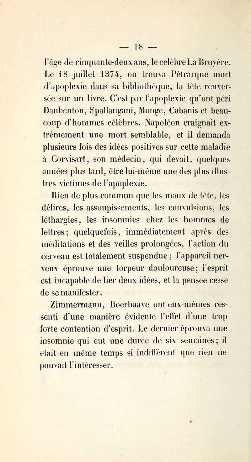 l'âge de cinquante-deux ans, le célèbre La Bruyère. Le 18 juillet 1374, on trouva Pétrarque mort d'apoplexie dans sa bibliothèque, la tête renver- sée sur un livre. C'est par l'apoplexie qu'ont péri Daubenton, Spallangani, Monge, Cabanis et beau- coup d'hommes célèbres. Napoléon craignait ex- trêmement une mort semblable, et il demanda plusieurs fois des idées positives sur cette maladie à Corvisart, son médecin, qui devait, quelques années plus tard, être lui-même une des plus illus- tres victimes de l'apoplexie. Rien de plus commun que les maux de tête, les délires, les assoupissements, les convulsions, les léthargies, les insomnies chez les hommes de lettres; quelquefois, immédiatement après des méditations et des veilles prolongées, l'action du cerveau est totalement suspendue ; l'appareil ner- veux éprouve une torpeur douloureuse; l'esprit est incapable de lier deux idées, et la pensée cesse de se manifester. Zimmertnann, Boerhaave ont eux-mêmes res- senti d'une manière évidente l'effet d'une trop forte contention d'esprit. Le dernier éprouva une insomnie qui eut une durée de six semaines ; il était en même temps si indifférent que rien ne pouvait l'intéresser.