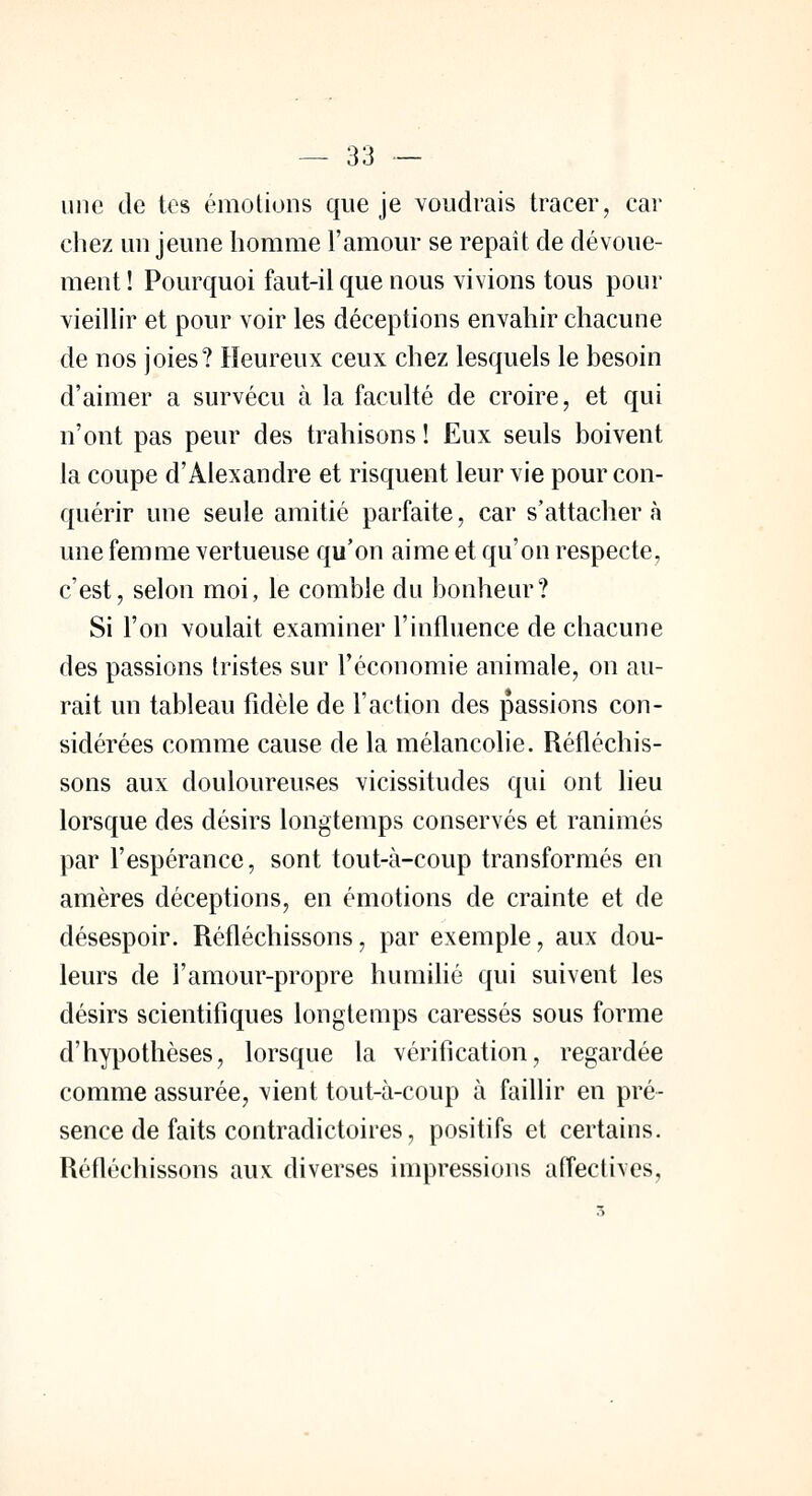une de tes émotions que je voudrais tracer, car chez un jeune homme l'amour se repaît de dévoue- ment ! Pourquoi faut-il que nous vivions tous pour vieillir et pour voir les déceptions envahir chacune de nos joies? Heureux ceux chez lesquels le besoin d'aimer a survécu à la faculté de croire, et qui n'ont pas peur des trahisons ! Eux seuls boivent la coupe d'Alexandre et risquent leur vie pour con- quérir une seule amitié parfaite, car s'attacher à une femme vertueuse qu'on aime et qu'on respecte, c'est, selon moi, le comble du bonheur? Si l'on voulait examiner l'influence de chacune des passions tristes sur l'économie animale, on au- rait un tableau fidèle de l'action des passions con- sidérées comme cause de la mélancolie. Réfléchis- sons aux douloureuses vicissitudes qui ont lieu lorsque des désirs longtemps conservés et ranimés par l'espérance, sont tout-à-coup transformés en amères déceptions, en émotions de crainte et de désespoir. Réfléchissons, par exemple, aux dou- leurs de l'amour-propre humilié qui suivent les désirs scientifiques longtemps caressés sous forme d'hypothèses, lorsque la vérification, regardée comme assurée, vient tout-à-coup à faillir en pré- sence de faits contradictoires, positifs et certains. Réfléchissons aux diverses impressions affectives,