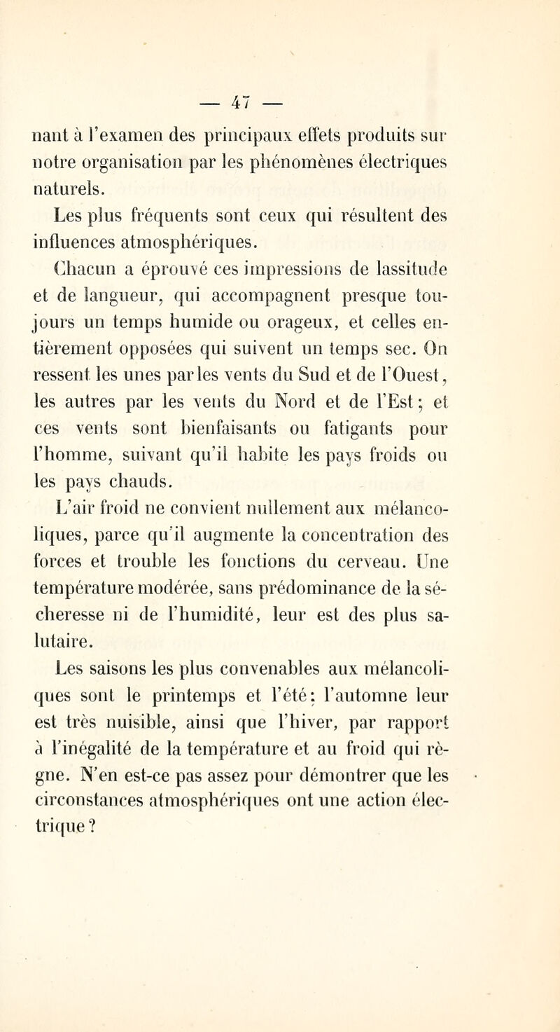 nant à l'examen des principaux effets produits sur notre organisation par les phénomènes électriques naturels. Les plus fréquents sont ceux qui résultent des influences atmosphériques. Chacun a éprouvé ces impressions de lassitude et de langueur, qui accompagnent presque tou- jours un temps humide ou orageux, et celles en- tièrement opposées qui suivent un temps sec. On ressent les unes parles vents du Sud et de l'Ouest, les autres par les vents du Nord et de l'Est ; et ces vents sont bienfaisants ou fatigants pour l'homme, suivant qu'il habite les pays froids ou les pays chauds. L'air froid ne convient nullement aux mélanco- liques, parce qu'il augmente la concentration des forces et trouble les fonctions du cerveau. Une température modérée, sans prédominance de la sé- cheresse ni de l'humidité, leur est des plus sa- lutaire. Les saisons les plus convenables aux mélancoli- ques sont le printemps et l'été: l'automne leur est très nuisible, ainsi que l'hiver, par rapport à l'inégalité de la température et au froid qui rè- gne. N'en est-ce pas assez pour démontrer que les circonstances atmosphériques ont une action élec- trique?