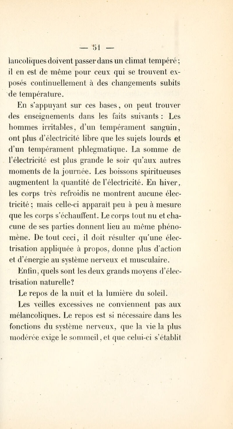 lancoliques doivent passer dans un climat tempéré ; il en est de même pour ceux qui se trouvent ex- posés continuellement à des changements subits de température. En s'appuyant sur ces bases, on peut trouver des enseignements dans les faits suivants : Les hommes irritables, d'un tempérament sanguin, ont plus d'électricité libre que les sujets lourds et d'un tempérament phlegmatique. La somme de l'électricité est plus grande le soir qu'aux autres moments de la journée. Les boissons spiritueuses augmentent la quantité de l'électricité. En hiver, les corps très refroidis ne montrent aucune élec- tricité ; mais celle-ci apparaît peu à peu à mesure que les corps s'échauffent. Le corps tout nu et cha- cune de ses parties donnent lieu au même phéno- mène. De tout ceci, il doit résulter qu'une élec- trisation appliquée à propos, donne plus d'action et d'énergie au système nerveux et musculaire. Enfin, quels sont les deux grands moyens d'élec- trisation naturelle? Le repos de la nuit et la lumière du soleil. Les veilles excessives ne conviennent pas aux mélancoliques. Le repos est si nécessaire dans les fonctions du système nerveux, que la vie la plus modérée exige le sommeil, et que celui-ci s'établit